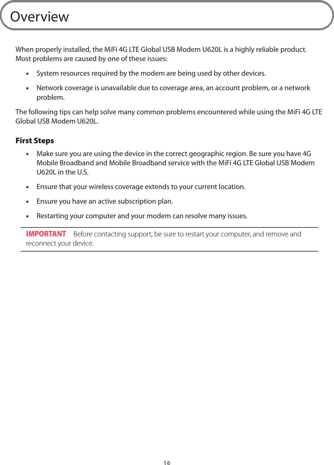 16OverviewWhen properly installed, the MiFi 4G LTE Global USB Modem U620L is a highly reliable product. Most problems are caused by one of these issues: &bull;System resources required by the modem are being used by other devices. &bull;Network coverage is unavailable due to coverage area, an account problem, or a network problem.The following tips can help solve many common problems encountered while using the MiFi 4G LTE Global USB Modem U620L.First Steps &bull;Make sure you are using the device in the correct geographic region. Be sure you have 4G Mobile Broadband and Mobile Broadband service with the MiFi 4G LTE Global USB Modem U620L in the U.S.  &bull;Ensure that your wireless coverage extends to your current location. &bull;Ensure you have an active subscription plan. &bull;Restarting your computer and your modem can resolve many issues.IMPORTANT  Before contacting support, be sure to restart your computer, and remove and reconnect your device.