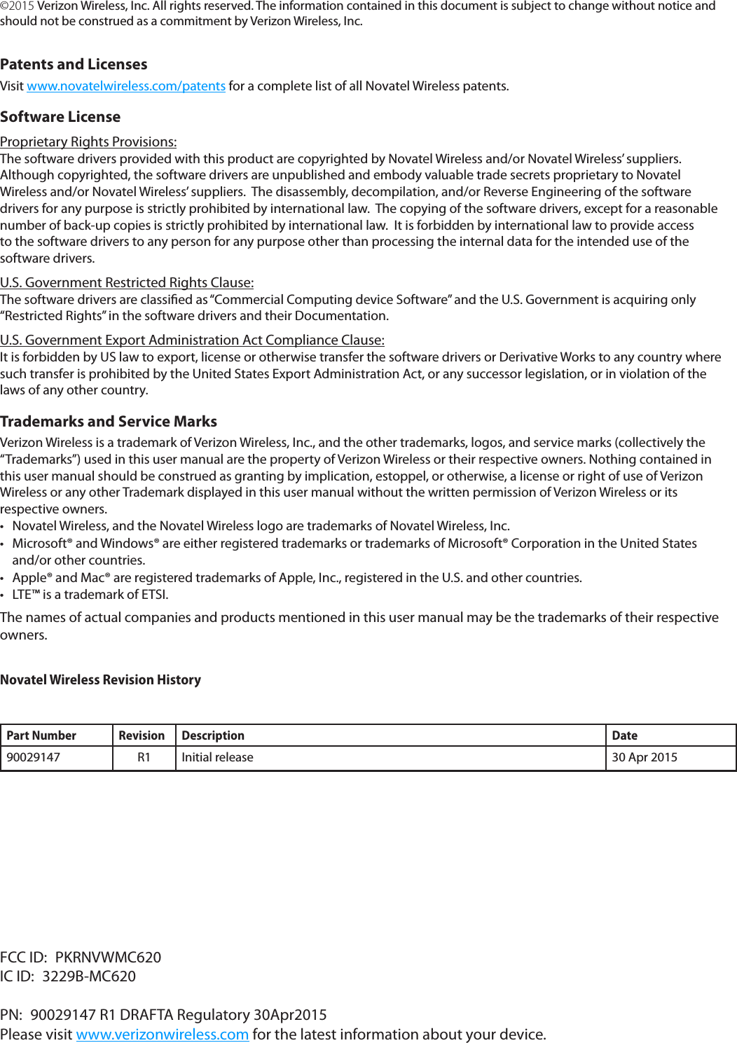 &copy;2015 Verizon Wireless, Inc. All rights reserved. The information contained in this document is subject to change without notice and should not be construed as a commitment by Verizon Wireless, Inc.Patents and LicensesVisit www.novatelwireless.com/patents for a complete list of all Novatel Wireless patents.Software LicenseProprietary Rights Provisions:The software drivers provided with this product are copyrighted by Novatel Wireless and/or Novatel Wireless&rsquo; suppliers.  Although copyrighted, the software drivers are unpublished and embody valuable trade secrets proprietary to Novatel Wireless and/or Novatel Wireless&rsquo; suppliers.  The disassembly, decompilation, and/or Reverse Engineering of the software drivers for any purpose is strictly prohibited by international law.  The copying of the software drivers, except for a reasonable number of back-up copies is strictly prohibited by international law.  It is forbidden by international law to provide access to the software drivers to any person for any purpose other than processing the internal data for the intended use of the software drivers.U.S. Government Restricted Rights Clause:The software drivers are classied as &ldquo;Commercial Computing device Software&rdquo; and the U.S. Government is acquiring only &ldquo;Restricted Rights&rdquo; in the software drivers and their Documentation.U.S. Government Export Administration Act Compliance Clause:It is forbidden by US law to export, license or otherwise transfer the software drivers or Derivative Works to any country where such transfer is prohibited by the United States Export Administration Act, or any successor legislation, or in violation of the laws of any other country.Trademarks and Service MarksVerizon Wireless is a trademark of Verizon Wireless, Inc., and the other trademarks, logos, and service marks (collectively the &ldquo;Trademarks&rdquo;) used in this user manual are the property of Verizon Wireless or their respective owners. Nothing contained in this user manual should be construed as granting by implication, estoppel, or otherwise, a license or right of use of Verizon Wireless or any other Trademark displayed in this user manual without the written permission of Verizon Wireless or its respective owners. &bull; Novatel Wireless, and the Novatel Wireless logo are trademarks of Novatel Wireless, Inc.&bull; Microsoft&reg; and Windows&reg; are either registered trademarks or trademarks of Microsoft&reg; Corporation in the United Statesand/or other countries.&bull; Apple&reg; and Mac&reg; are registered trademarks of Apple, Inc., registered in the U.S. and other countries.&bull; LTE&trade; is a trademark of ETSI.The names of actual companies and products mentioned in this user manual may be the trademarks of their respective owners.Novatel Wireless Revision HistoryPart Number Revision Description Date90029147 R1 Initial release 30 Apr 2015FCC ID:  PKRNVWMC620IC ID:  3229B-MC620PN:  90029147 R1 DRAFTA Regulatory 30Apr2015Please visit www.verizonwireless.com for the latest information about your device.