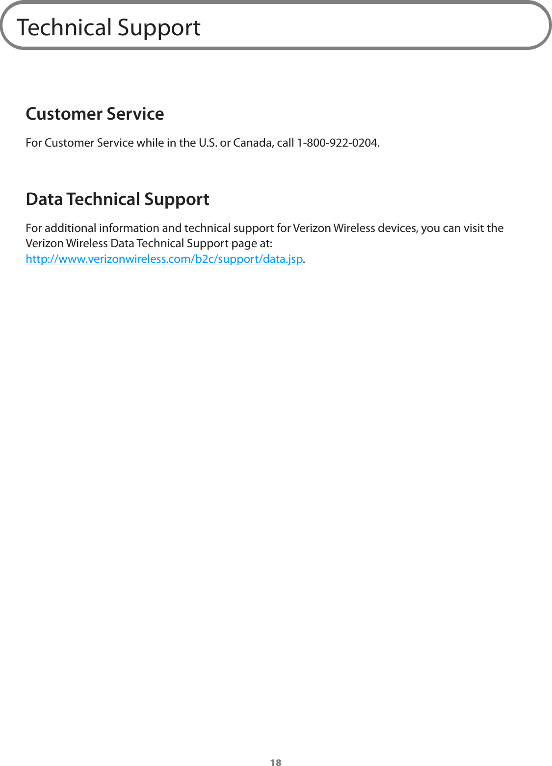18Technical SupportCustomer ServiceFor Customer Service while in the U.S. or Canada, call 1-800-922-0204.Data Technical SupportFor additional information and technical support for Verizon Wireless devices, you can visit the Verizon Wireless Data Technical Support page at: http://www.verizonwireless.com/b2c/support/data.jsp.