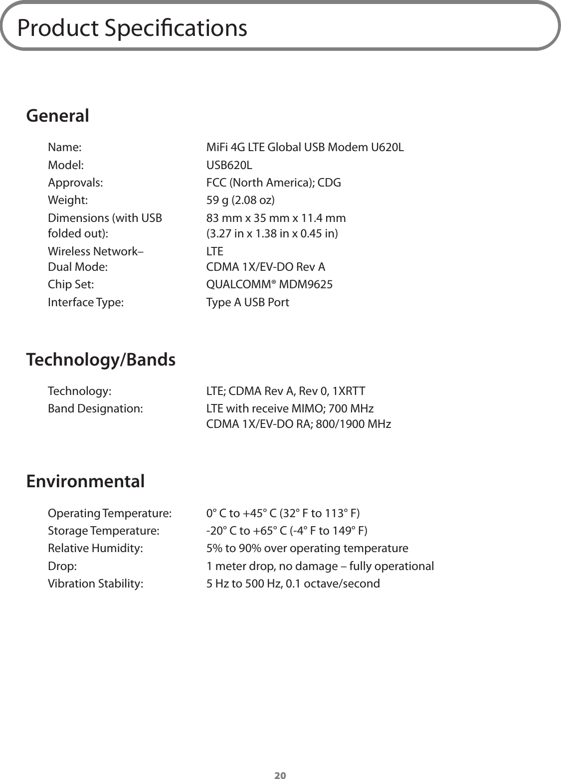 20Product SpecicationsGeneralName:  MiFi 4G LTE Global USB Modem U620LModel:  USB620LApprovals:  FCC (North America); CDGWeight:  59 g (2.08 oz)Dimensions (with USB folded out): 83 mm x 35 mm x 11.4 mm (3.27 in x 1.38 in x 0.45 in)Wireless Network&ndash; Dual Mode: LTE CDMA 1X/EV-DO Rev AChip Set:  QUALCOMM&reg; MDM9625Interface Type:  Type A USB PortTechnology/BandsTechnology:  LTE; CDMA Rev A, Rev 0, 1XRTTBand Designation:  LTE with receive MIMO; 700 MHz CDMA 1X/EV-DO RA; 800/1900 MHzEnvironmentalOperating Temperature:  0&deg; C to +45&deg; C (32&deg; F to 113&deg; F)Storage Temperature:  -20&deg; C to +65&deg; C (-4&deg; F to 149&deg; F)Relative Humidity:  5% to 90% over operating temperatureDrop:  1 meter drop, no damage &ndash; fully operationalVibration Stability:  5 Hz to 500 Hz, 0.1 octave/second