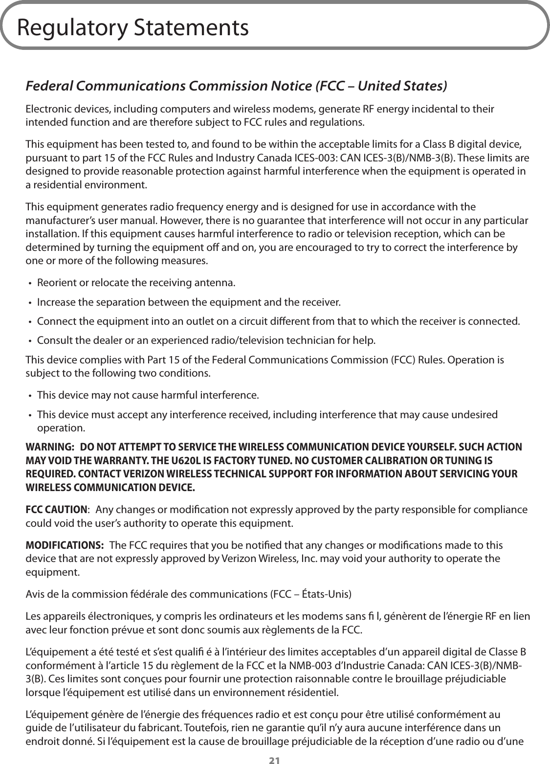 21Regulatory StatementsFederal Communications Commission Notice (FCC &ndash; United States)Electronic devices, including computers and wireless modems, generate RF energy incidental to their intended function and are therefore subject to FCC rules and regulations.This equipment has been tested to, and found to be within the acceptable limits for a Class B digital device, pursuant to part 15 of the FCC Rules and Industry Canada ICES-003: CAN ICES-3(B)/NMB-3(B). These limits are designed to provide reasonable protection against harmful interference when the equipment is operated in a residential environment.This equipment generates radio frequency energy and is designed for use in accordance with the manufacturer&rsquo;s user manual. However, there is no guarantee that interference will not occur in any particular installation. If this equipment causes harmful interference to radio or television reception, which can be determined by turning the equipment o and on, you are encouraged to try to correct the interference by one or more of the following measures.&bull;  Reorient or relocate the receiving antenna.&bull;  Increase the separation between the equipment and the receiver.&bull;  Connect the equipment into an outlet on a circuit dierent from that to which the receiver is connected.&bull;  Consult the dealer or an experienced radio/television technician for help.This device complies with Part 15 of the Federal Communications Commission (FCC) Rules. Operation is subject to the following two conditions.&bull;  This device may not cause harmful interference.&bull;  This device must accept any interference received, including interference that may cause undesired operation.WARNING:  DO NOT ATTEMPT TO SERVICE THE WIRELESS COMMUNICATION DEVICE YOURSELF. SUCH ACTION MAY VOID THE WARRANTY. THE U620L IS FACTORY TUNED. NO CUSTOMER CALIBRATION OR TUNING IS REQUIRED. CONTACT VERIZON WIRELESS TECHNICAL SUPPORT FOR INFORMATION ABOUT SERVICING YOUR WIRELESS COMMUNICATION DEVICE.FCC CAUTION:  Any changes or modication not expressly approved by the party responsible for compliance could void the user&rsquo;s authority to operate this equipment.MODIFICATIONS:  The FCC requires that you be notied that any changes or modications made to this device that are not expressly approved by Verizon Wireless, Inc. may void your authority to operate the equipment. Avis de la commission f&eacute;d&eacute;rale des communications (FCC &ndash; &Eacute;tats-Unis)Les appareils &eacute;lectroniques, y compris les ordinateurs et les modems sans ﬁ l, g&eacute;n&egrave;rent de l&rsquo;&eacute;nergie RF en lien avec leur fonction pr&eacute;vue et sont donc soumis aux r&egrave;glements de la FCC.L&rsquo;&eacute;quipement a &eacute;t&eacute; test&eacute; et s&rsquo;est qualiﬁ &eacute; &agrave; l&rsquo;int&eacute;rieur des limites acceptables d&rsquo;un appareil digital de Classe B conform&eacute;ment &agrave; l&rsquo;article 15 du r&egrave;glement de la FCC et la NMB-003 d&rsquo;Industrie Canada: CAN ICES-3(B)/NMB-3(B). Ces limites sont con&ccedil;ues pour fournir une protection raisonnable contre le brouillage pr&eacute;judiciable lorsque l&rsquo;&eacute;quipement est utilis&eacute; dans un environnement r&eacute;sidentiel.L&rsquo;&eacute;quipement g&eacute;n&egrave;re de l&rsquo;&eacute;nergie des fr&eacute;quences radio et est con&ccedil;u pour &ecirc;tre utilis&eacute; conform&eacute;ment au guide de l&rsquo;utilisateur du fabricant. Toutefois, rien ne garantie qu&rsquo;il n&rsquo;y aura aucune interf&eacute;rence dans un endroit donn&eacute;. Si l&rsquo;&eacute;quipement est la cause de brouillage pr&eacute;judiciable de la r&eacute;ception d&rsquo;une radio ou d&rsquo;une 