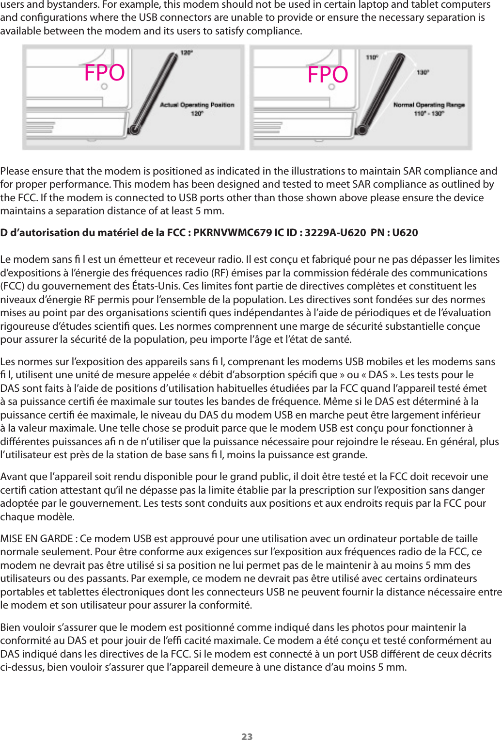 23users and bystanders. For example, this modem should not be used in certain laptop and tablet computers and congurations where the USB connectors are unable to provide or ensure the necessary separation is available between the modem and its users to satisfy compliance.     Please ensure that the modem is positioned as indicated in the illustrations to maintain SAR compliance and for proper performance. This modem has been designed and tested to meet SAR compliance as outlined by the FCC. If the modem is connected to USB ports other than those shown above please ensure the device maintains a separation distance of at least 5 mm.D d&rsquo;autorisation du mat&eacute;riel de la FCC : PKRNVWMC679 IC ID : 3229A-U620  PN : U620  Le modem sans ﬁ l est un &eacute;metteur et receveur radio. Il est con&ccedil;u et fabriqu&eacute; pour ne pas d&eacute;passer les limites d&rsquo;expositions &agrave; l&rsquo;&eacute;nergie des fr&eacute;quences radio (RF) &eacute;mises par la commission f&eacute;d&eacute;rale des communications (FCC) du gouvernement des &Eacute;tats-Unis. Ces limites font partie de directives compl&egrave;tes et constituent les niveaux d&rsquo;&eacute;nergie RF permis pour l&rsquo;ensemble de la population. Les directives sont fond&eacute;es sur des normes mises au point par des organisations scientiﬁ ques ind&eacute;pendantes &agrave; l&rsquo;aide de p&eacute;riodiques et de l&rsquo;&eacute;valuation rigoureuse d&rsquo;&eacute;tudes scientiﬁ ques. Les normes comprennent une marge de s&eacute;curit&eacute; substantielle con&ccedil;ue pour assurer la s&eacute;curit&eacute; de la population, peu importe l&rsquo;&acirc;ge et l&rsquo;&eacute;tat de sant&eacute;.Les normes sur l&rsquo;exposition des appareils sans ﬁ l, comprenant les modems USB mobiles et les modems sans ﬁ l, utilisent une unit&eacute; de mesure appel&eacute;e &laquo; d&eacute;bit d&rsquo;absorption sp&eacute;ciﬁ que &raquo; ou &laquo; DAS &raquo;. Les tests pour le DAS sont faits &agrave; l&rsquo;aide de positions d&rsquo;utilisation habituelles &eacute;tudi&eacute;es par la FCC quand l&rsquo;appareil test&eacute; &eacute;met &agrave; sa puissance certiﬁ &eacute;e maximale sur toutes les bandes de fr&eacute;quence. M&ecirc;me si le DAS est d&eacute;termin&eacute; &agrave; la puissance certiﬁ &eacute;e maximale, le niveau du DAS du modem USB en marche peut &ecirc;tre largement inf&eacute;rieur &agrave; la valeur maximale. Une telle chose se produit parce que le modem USB est con&ccedil;u pour fonctionner &agrave; di&eacute;rentes puissances aﬁ n de n&rsquo;utiliser que la puissance n&eacute;cessaire pour rejoindre le r&eacute;seau. En g&eacute;n&eacute;ral, plus l&rsquo;utilisateur est pr&egrave;s de la station de base sans ﬁ l, moins la puissance est grande.Avant que l&rsquo;appareil soit rendu disponible pour le grand public, il doit &ecirc;tre test&eacute; et la FCC doit recevoir une certiﬁ cation attestant qu&rsquo;il ne d&eacute;passe pas la limite &eacute;tablie par la prescription sur l&rsquo;exposition sans danger adopt&eacute;e par le gouvernement. Les tests sont conduits aux positions et aux endroits requis par la FCC pour chaque mod&egrave;le.MISE EN GARDE : Ce modem USB est approuv&eacute; pour une utilisation avec un ordinateur portable de taille normale seulement. Pour &ecirc;tre conforme aux exigences sur l&rsquo;exposition aux fr&eacute;quences radio de la FCC, ce modem ne devrait pas &ecirc;tre utilis&eacute; si sa position ne lui permet pas de le maintenir &agrave; au moins 5 mm des utilisateurs ou des passants. Par exemple, ce modem ne devrait pas &ecirc;tre utilis&eacute; avec certains ordinateurs portables et tablettes &eacute;lectroniques dont les connecteurs USB ne peuvent fournir la distance n&eacute;cessaire entre le modem et son utilisateur pour assurer la conformit&eacute;.Bien vouloir s&rsquo;assurer que le modem est positionn&eacute; comme indiqu&eacute; dans les photos pour maintenir la conformit&eacute; au DAS et pour jouir de l&rsquo;efﬁ cacit&eacute; maximale. Ce modem a &eacute;t&eacute; con&ccedil;u et test&eacute; conform&eacute;ment au DAS indiqu&eacute; dans les directives de la FCC. Si le modem est connect&eacute; &agrave; un port USB di&eacute;rent de ceux d&eacute;crits ci-dessus, bien vouloir s&rsquo;assurer que l&rsquo;appareil demeure &agrave; une distance d&rsquo;au moins 5 mm.FPO FPO