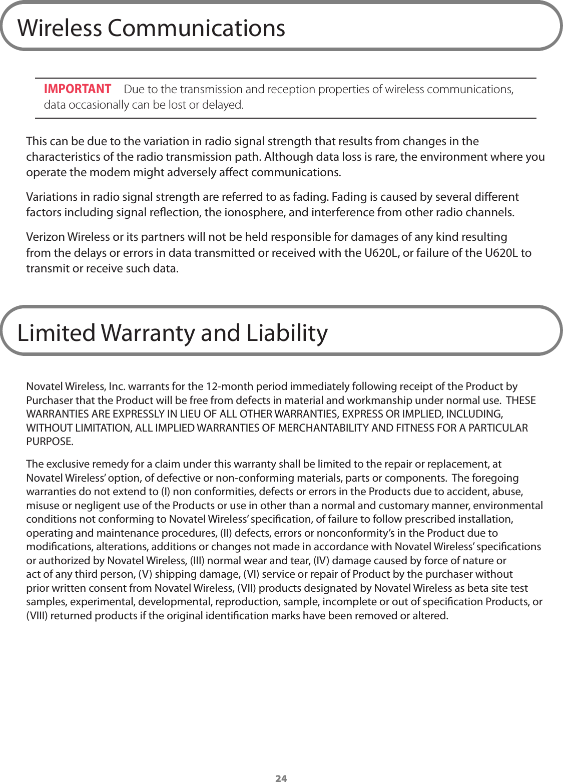 24Wireless CommunicationsIMPORTANT  Due to the transmission and reception properties of wireless communications, data occasionally can be lost or delayed. This can be due to the variation in radio signal strength that results from changes in the characteristics of the radio transmission path. Although data loss is rare, the environment where you operate the modem might adversely aect communications.Variations in radio signal strength are referred to as fading. Fading is caused by several dierent factors including signal reection, the ionosphere, and interference from other radio channels. Verizon Wireless or its partners will not be held responsible for damages of any kind resulting from the delays or errors in data transmitted or received with the U620L, or failure of the U620L to transmit or receive such data.Limited Warranty and LiabilityNovatel Wireless, Inc. warrants for the 12-month period immediately following receipt of the Product by Purchaser that the Product will be free from defects in material and workmanship under normal use.  THESE WARRANTIES ARE EXPRESSLY IN LIEU OF ALL OTHER WARRANTIES, EXPRESS OR IMPLIED, INCLUDING, WITHOUT LIMITATION, ALL IMPLIED WARRANTIES OF MERCHANTABILITY AND FITNESS FOR A PARTICULAR PURPOSE. The exclusive remedy for a claim under this warranty shall be limited to the repair or replacement, at Novatel Wireless&rsquo; option, of defective or non-conforming materials, parts or components.  The foregoing warranties do not extend to (I) non conformities, defects or errors in the Products due to accident, abuse, misuse or negligent use of the Products or use in other than a normal and customary manner, environmental conditions not conforming to Novatel Wireless&rsquo; specication, of failure to follow prescribed installation, operating and maintenance procedures, (II) defects, errors or nonconformity&rsquo;s in the Product due to modications, alterations, additions or changes not made in accordance with Novatel Wireless&rsquo; specications or authorized by Novatel Wireless, (III) normal wear and tear, (IV) damage caused by force of nature or act of any third person, (V) shipping damage, (VI) service or repair of Product by the purchaser without prior written consent from Novatel Wireless, (VII) products designated by Novatel Wireless as beta site test samples, experimental, developmental, reproduction, sample, incomplete or out of specication Products, or (VIII) returned products if the original identication marks have been removed or altered.