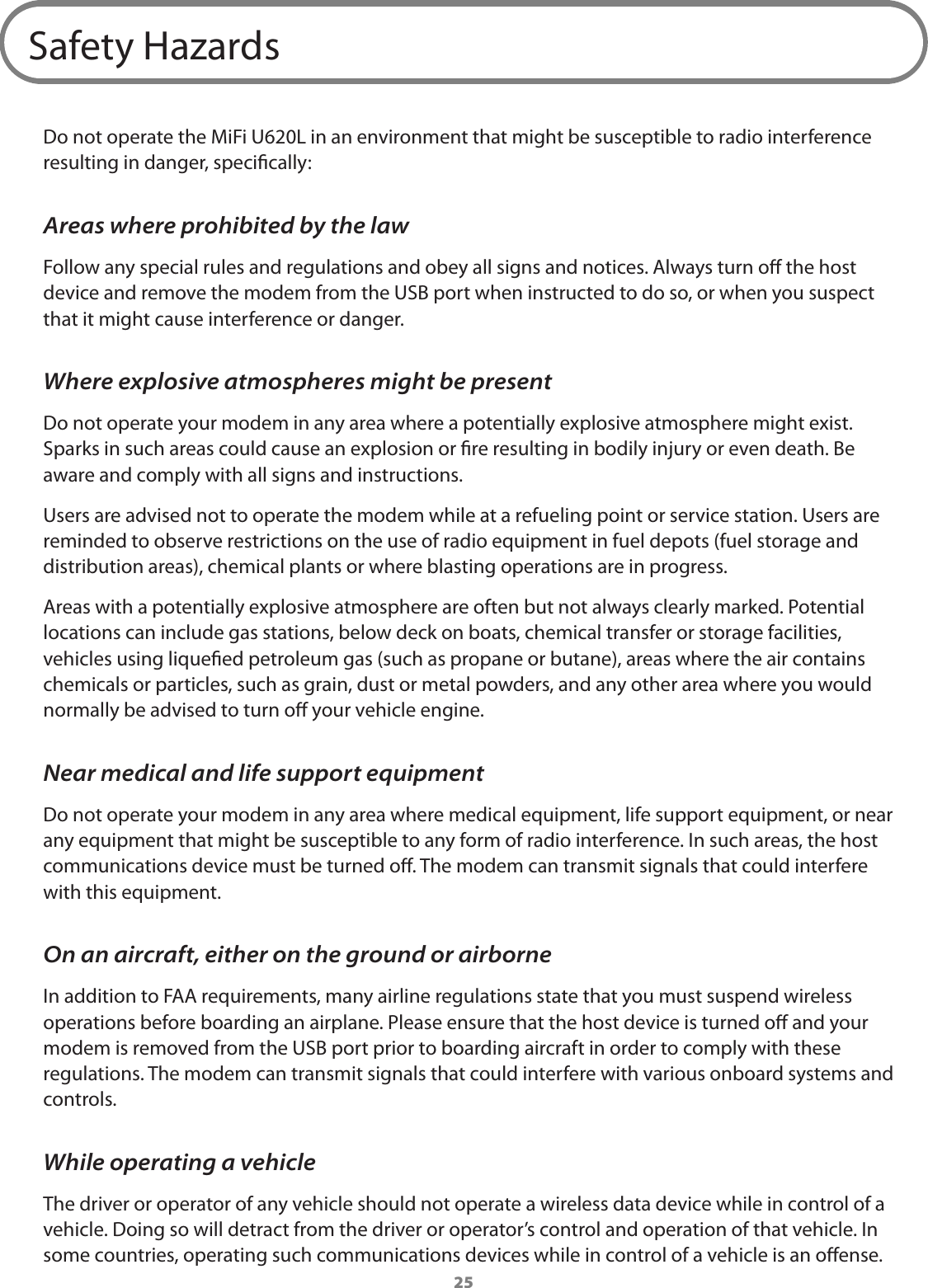 25Safety HazardsDo not operate the MiFi U620L in an environment that might be susceptible to radio interference resulting in danger, specically:Areas where prohibited by the lawFollow any special rules and regulations and obey all signs and notices. Always turn o the host device and remove the modem from the USB port when instructed to do so, or when you suspect that it might cause interference or danger.Where explosive atmospheres might be presentDo not operate your modem in any area where a potentially explosive atmosphere might exist. Sparks in such areas could cause an explosion or re resulting in bodily injury or even death. Be aware and comply with all signs and instructions.Users are advised not to operate the modem while at a refueling point or service station. Users are reminded to observe restrictions on the use of radio equipment in fuel depots (fuel storage and distribution areas), chemical plants or where blasting operations are in progress.Areas with a potentially explosive atmosphere are often but not always clearly marked. Potential locations can include gas stations, below deck on boats, chemical transfer or storage facilities, vehicles using liqueed petroleum gas (such as propane or butane), areas where the air contains chemicals or particles, such as grain, dust or metal powders, and any other area where you would normally be advised to turn o your vehicle engine.Near medical and life support equipmentDo not operate your modem in any area where medical equipment, life support equipment, or near any equipment that might be susceptible to any form of radio interference. In such areas, the host communications device must be turned o. The modem can transmit signals that could interfere with this equipment.On an aircraft, either on the ground or airborneIn addition to FAA requirements, many airline regulations state that you must suspend wireless operations before boarding an airplane. Please ensure that the host device is turned o and your modem is removed from the USB port prior to boarding aircraft in order to comply with these regulations. The modem can transmit signals that could interfere with various onboard systems and controls.While operating a vehicleThe driver or operator of any vehicle should not operate a wireless data device while in control of a vehicle. Doing so will detract from the driver or operator&rsquo;s control and operation of that vehicle. In some countries, operating such communications devices while in control of a vehicle is an oense.