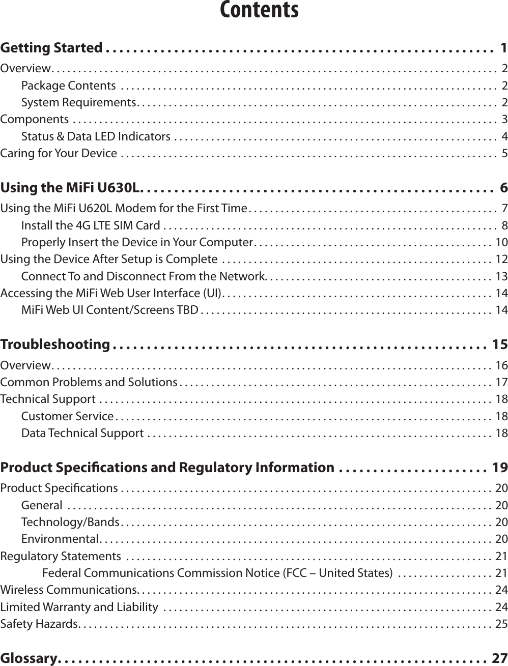ContentsGetting Started . . . . . . . . . . . . . . . . . . . . . . . . . . . . . . . . . . . . . . . . . . . . . . . . . . . . . . . . .  1Overview. . . . . . . . . . . . . . . . . . . . . . . . . . . . . . . . . . . . . . . . . . . . . . . . . . . . . . . . . . . . . . . . . . . . . . . . . . . . . . . . . . . .  2Package Contents  ....................................................................... 2System Requirements. . . . . . . . . . . . . . . . . . . . . . . . . . . . . . . . . . . . . . . . . . . . . . . . . . . . . . . . . . . . . . . . . . . .  2Components ................................................................................ 3Status &amp; Data LED Indicators ............................................................. 4Caring for Your Device ....................................................................... 5Using the MiFi U630L. . . . . . . . . . . . . . . . . . . . . . . . . . . . . . . . . . . . . . . . . . . . . . . . . . . .  6Using the MiFi U620L Modem for the First Time. . . . . . . . . . . . . . . . . . . . . . . . . . . . . . . . . . . . . . . . . . . . . . .  7Install the 4G LTE SIM Card ............................................................... 8Properly Insert the Device in Your Computer. . . . . . . . . . . . . . . . . . . . . . . . . . . . . . . . . . . . . . . . . . . . . 10Using the Device After Setup is Complete ...................................................12Connect To and Disconnect From the Network. . . . . . . . . . . . . . . . . . . . . . . . . . . . . . . . . . . . . . . . . . . 13Accessing the MiFi Web User Interface (UI). . . . . . . . . . . . . . . . . . . . . . . . . . . . . . . . . . . . . . . . . . . . . . . . . . . 14MiFi Web UI Content/Screens TBD . . . . . . . . . . . . . . . . . . . . . . . . . . . . . . . . . . . . . . . . . . . . . . . . . . . . . . . 14Troubleshooting . . . . . . . . . . . . . . . . . . . . . . . . . . . . . . . . . . . . . . . . . . . . . . . . . . . . . . .  15Overview. . . . . . . . . . . . . . . . . . . . . . . . . . . . . . . . . . . . . . . . . . . . . . . . . . . . . . . . . . . . . . . . . . . . . . . . . . . . . . . . . . . 16Common Problems and Solutions . . . . . . . . . . . . . . . . . . . . . . . . . . . . . . . . . . . . . . . . . . . . . . . . . . . . . . . . . . . 17Technical Support ..........................................................................18Customer Service . . . . . . . . . . . . . . . . . . . . . . . . . . . . . . . . . . . . . . . . . . . . . . . . . . . . . . . . . . . . . . . . . . . . . . . 18Data Technical Support .................................................................18Product Specications and Regulatory Information ...................... 19Product Specications ......................................................................20General  ................................................................................20Technology/Bands. . . . . . . . . . . . . . . . . . . . . . . . . . . . . . . . . . . . . . . . . . . . . . . . . . . . . . . . . . . . . . . . . . . . . . 20Environmental. . . . . . . . . . . . . . . . . . . . . . . . . . . . . . . . . . . . . . . . . . . . . . . . . . . . . . . . . . . . . . . . . . . . . . . . . . 20Regulatory Statements  .....................................................................21Federal Communications Commission Notice (FCC &ndash; United States)  ..................21Wireless Communications. . . . . . . . . . . . . . . . . . . . . . . . . . . . . . . . . . . . . . . . . . . . . . . . . . . . . . . . . . . . . . . . . . . 24Limited Warranty and Liability  ..............................................................24Safety Hazards. . . . . . . . . . . . . . . . . . . . . . . . . . . . . . . . . . . . . . . . . . . . . . . . . . . . . . . . . . . . . . . . . . . . . . . . . . . . . . 25Glossary. . . . . . . . . . . . . . . . . . . . . . . . . . . . . . . . . . . . . . . . . . . . . . . . . . . . . . . . . . . . . . .  27