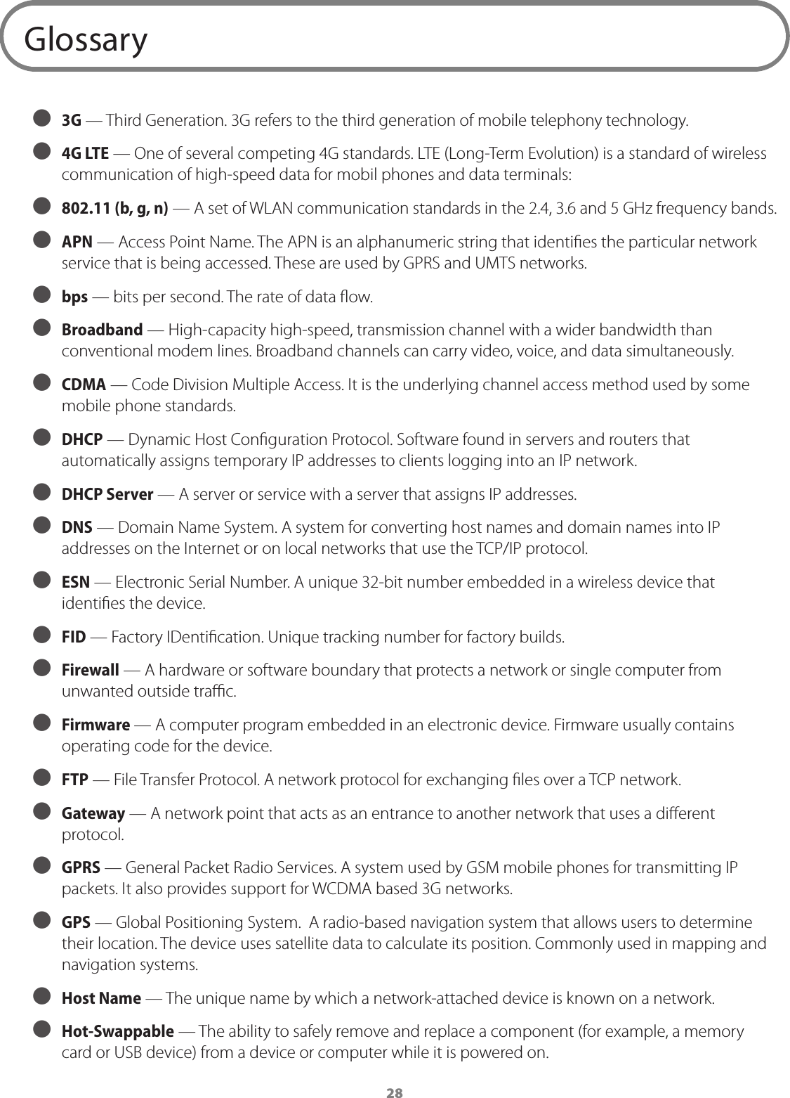 28Glossary ● 3G &mdash; Third Generation. 3G refers to the third generation of mobile telephony technology.  ● 4G LTE &mdash; One of several competing 4G standards. LTE (Long-Term Evolution) is a standard of wireless communication of high-speed data for mobil phones and data terminals: ● 802.11 (b, g, n) &mdash; A set of WLAN communication standards in the 2.4, 3.6 and 5 GHz frequency bands. ● APN &mdash; Access Point Name. The APN is an alphanumeric string that identies the particular network service that is being accessed. These are used by GPRS and UMTS networks.  ● bps &mdash; bits per second. The rate of data ow. ● Broadband &mdash; High-capacity high-speed, transmission channel with a wider bandwidth than conventional modem lines. Broadband channels can carry video, voice, and data simultaneously.  ● CDMA &mdash; Code Division Multiple Access. It is the underlying channel access method used by some mobile phone standards. ● DHCP &mdash; Dynamic Host Conguration Protocol. Software found in servers and routers that automatically assigns temporary IP addresses to clients logging into an IP network.  ● DHCP Server &mdash; A server or service with a server that assigns IP addresses. ● DNS &mdash; Domain Name System. A system for converting host names and domain names into IP addresses on the Internet or on local networks that use the TCP/IP protocol. ● ESN &mdash; Electronic Serial Number. A unique 32-bit number embedded in a wireless device that identies the device. ● FID &mdash; Factory IDentication. Unique tracking number for factory builds. ● Firewall &mdash; A hardware or software boundary that protects a network or single computer from unwanted outside trac. ● Firmware &mdash; A computer program embedded in an electronic device. Firmware usually contains operating code for the device. ● FTP &mdash; File Transfer Protocol. A network protocol for exchanging les over a TCP network. ● Gateway &mdash; A network point that acts as an entrance to another network that uses a dierent protocol. ● GPRS &mdash; General Packet Radio Services. A system used by GSM mobile phones for transmitting IP packets. It also provides support for WCDMA based 3G networks. ● GPS &mdash; Global Positioning System.  A radio-based navigation system that allows users to determine their location. The device uses satellite data to calculate its position. Commonly used in mapping and navigation systems. ● Host Name &mdash; The unique name by which a network-attached device is known on a network. ● Hot-Swappable &mdash; The ability to safely remove and replace a component (for example, a memory card or USB device) from a device or computer while it is powered on. 