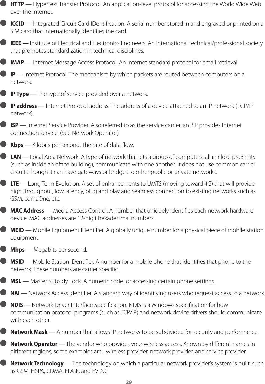 29 ● HTTP &mdash; Hypertext Transfer Protocol. An application-level protocol for accessing the World Wide Web over the Internet. ● ICCID &mdash; Integrated Circuit Card IDentication. A serial number stored in and engraved or printed on a SIM card that internationally identies the card. ● IEEE &mdash; Institute of Electrical and Electronics Engineers. An international technical/professional society that promotes standardization in technical disciplines. ● IMAP &mdash; Internet Message Access Protocol. An Internet standard protocol for email retrieval. ● IP &mdash; Internet Protocol. The mechanism by which packets are routed between computers on a network. ● IP Type &mdash; The type of service provided over a network. ● IP address &mdash; Internet Protocol address. The address of a device attached to an IP network (TCP/IP network). ● ISP &mdash; Internet Service Provider. Also referred to as the service carrier, an ISP provides Internet connection service. (See Network Operator) ● Kbps &mdash; Kilobits per second. The rate of data ow. ● LAN &mdash; Local Area Network. A type of network that lets a group of computers, all in close proximity (such as inside an oce building), communicate with one another. It does not use common carrier circuits though it can have gateways or bridges to other public or private networks. ● LTE &mdash; Long Term Evolution. A set of enhancements to UMTS (moving toward 4G) that will provide high throughput, low latency, plug and play and seamless connection to existing networks such as GSM, cdmaOne, etc. ● MAC Address &mdash; Media Access Control. A number that uniquely identies each network hardware device. MAC addresses are 12-digit hexadecimal numbers. ● MEID  &mdash; Mobile Equipment IDentier. A globally unique number for a physical piece of mobile station equipment. ● Mbps &mdash; Megabits per second. ● MSID &mdash; Mobile Station IDentier. A number for a mobile phone that identies that phone to the network. These numbers are carrier specic. ● MSL &mdash; Master Subsidy Lock. A numeric code for accessing certain phone settings. ● NAI &mdash; Network Access Identier. A standard way of identifying users who request access to a network. ● NDIS &mdash; Network Driver Interface Specication. NDIS is a Windows specication for how communication protocol programs (such as TCP/IP) and network device drivers should communicate with each other. ● Network Mask &mdash; A number that allows IP networks to be subdivided for security and performance. ● Network Operator   &mdash; The vendor who provides your wireless access. Known by dierent names in dierent regions, some examples are:  wireless provider, network provider, and service provider. ● Network Technology  &mdash; The technology on which a particular network provider&rsquo;s system is built; such as GSM, HSPA, CDMA, EDGE, and EVDO.