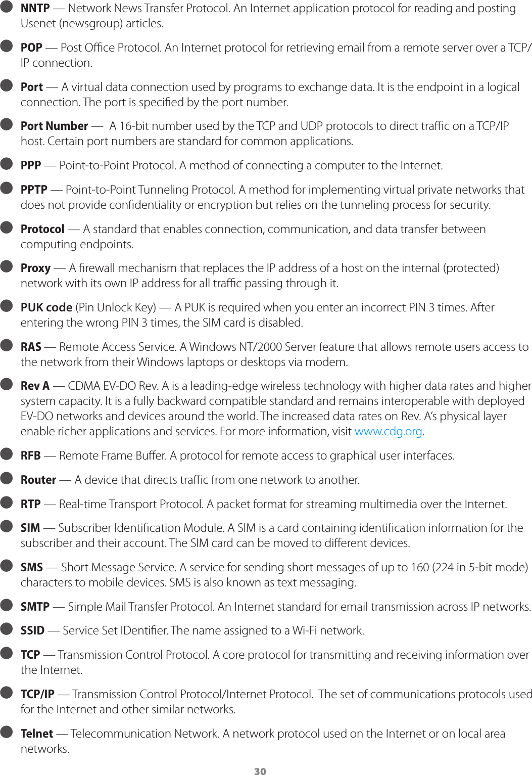 30 ● NNTP &mdash; Network News Transfer Protocol. An Internet application protocol for reading and posting Usenet (newsgroup) articles. ● POP &mdash; Post Oce Protocol. An Internet protocol for retrieving email from a remote server over a TCP/IP connection. ● Port &mdash; A virtual data connection used by programs to exchange data. It is the endpoint in a logical connection. The port is specied by the port number. ● Port Number &mdash;  A 16-bit number used by the TCP and UDP protocols to direct trac on a TCP/IP host. Certain port numbers are standard for common applications. ● PPP &mdash; Point-to-Point Protocol. A method of connecting a computer to the Internet.  ● PPTP &mdash; Point-to-Point Tunneling Protocol. A method for implementing virtual private networks that does not provide condentiality or encryption but relies on the tunneling process for security. ● Protocol &mdash; A standard that enables connection, communication, and data transfer between computing endpoints. ● Proxy &mdash; A rewall mechanism that replaces the IP address of a host on the internal (protected) network with its own IP address for all trac passing through it.  ● PUK code (Pin Unlock Key) &mdash; A PUK is required when you enter an incorrect PIN 3 times. After entering the wrong PIN 3 times, the SIM card is disabled. ● RAS &mdash; Remote Access Service. A Windows NT/2000 Server feature that allows remote users access to the network from their Windows laptops or desktops via modem. ● Rev A  &mdash; CDMA EV-DO Rev. A is a leading-edge wireless technology with higher data rates and higher system capacity. It is a fully backward compatible standard and remains interoperable with deployed EV-DO networks and devices around the world. The increased data rates on Rev. A&rsquo;s physical layer enable richer applications and services. For more information, visit www.cdg.org.  ● RFB &mdash; Remote Frame Buer. A protocol for remote access to graphical user interfaces. ● Router &mdash; A device that directs trac from one network to another. ● RTP &mdash; Real-time Transport Protocol. A packet format for streaming multimedia over the Internet. ● SIM &mdash; Subscriber Identication Module. A SIM is a card containing identication information for the subscriber and their account. The SIM card can be moved to dierent devices. ● SMS &mdash; Short Message Service. A service for sending short messages of up to 160 (224 in 5-bit mode) characters to mobile devices. SMS is also known as text messaging. ● SMTP &mdash; Simple Mail Transfer Protocol. An Internet standard for email transmission across IP networks. ● SSID &mdash; Service Set IDentier. The name assigned to a Wi-Fi network. ● TCP &mdash; Transmission Control Protocol. A core protocol for transmitting and receiving information over the Internet. ● TCP/IP &mdash; Transmission Control Protocol/Internet Protocol.  The set of communications protocols used for the Internet and other similar networks. ● Telnet &mdash; Telecommunication Network. A network protocol used on the Internet or on local area networks.