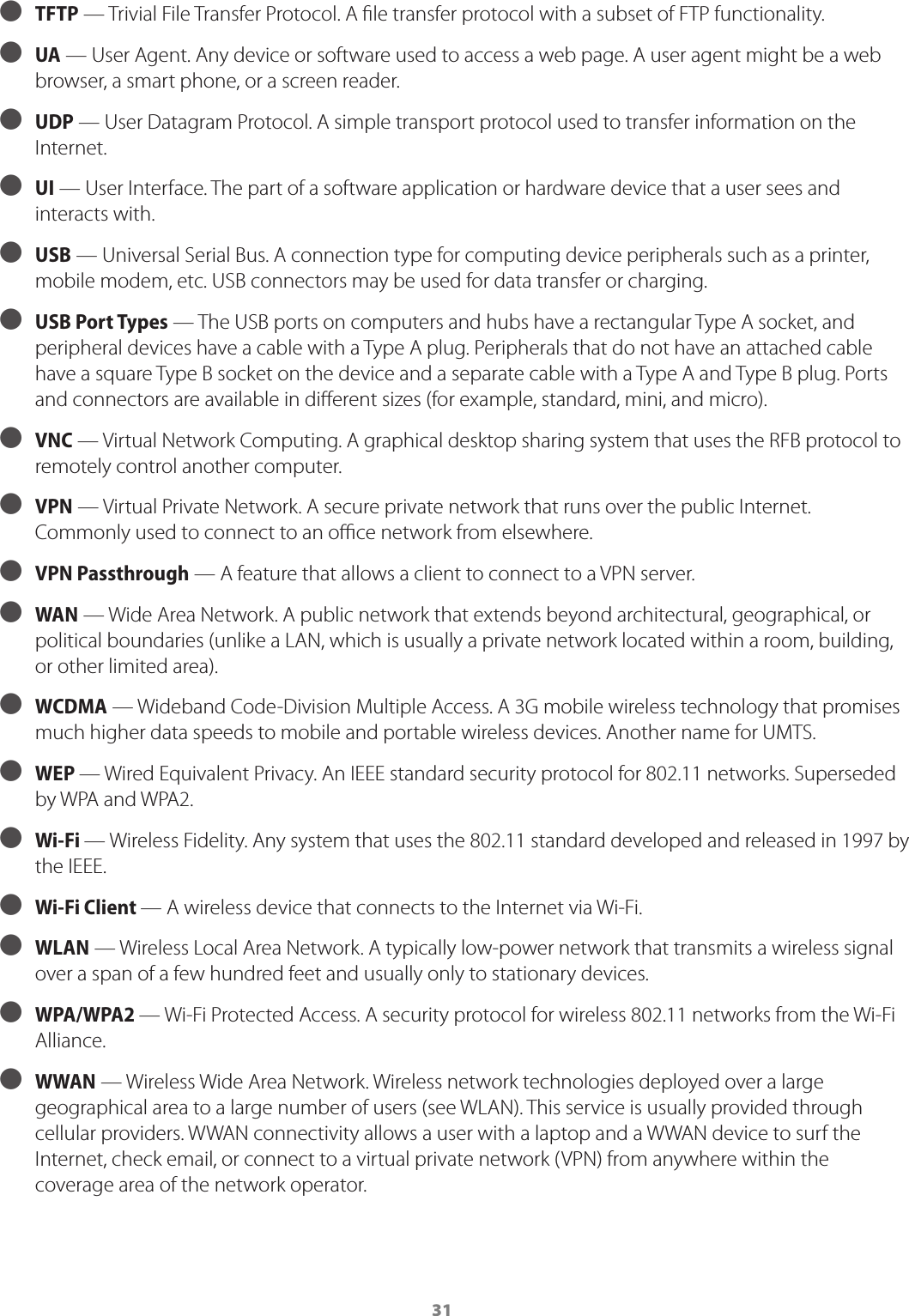 31 ● TFTP &mdash; Trivial File Transfer Protocol. A le transfer protocol with a subset of FTP functionality. ● UA &mdash; User Agent. Any device or software used to access a web page. A user agent might be a web browser, a smart phone, or a screen reader. ● UDP &mdash; User Datagram Protocol. A simple transport protocol used to transfer information on the Internet. ● UI  &mdash; User Interface. The part of a software application or hardware device that a user sees and interacts with. ● USB &mdash; Universal Serial Bus. A connection type for computing device peripherals such as a printer, mobile modem, etc. USB connectors may be used for data transfer or charging. ● USB Port Types &mdash; The USB ports on computers and hubs have a rectangular Type A socket, and peripheral devices have a cable with a Type A plug. Peripherals that do not have an attached cable have a square Type B socket on the device and a separate cable with a Type A and Type B plug. Ports and connectors are available in dierent sizes (for example, standard, mini, and micro). ● VNC &mdash; Virtual Network Computing. A graphical desktop sharing system that uses the RFB protocol to remotely control another computer.  ● VPN &mdash; Virtual Private Network. A secure private network that runs over the public Internet. Commonly used to connect to an oce network from elsewhere. ● VPN Passthrough &mdash; A feature that allows a client to connect to a VPN server. ● WAN &mdash; Wide Area Network. A public network that extends beyond architectural, geographical, or political boundaries (unlike a LAN, which is usually a private network located within a room, building, or other limited area). ● WCDMA &mdash; Wideband Code-Division Multiple Access. A 3G mobile wireless technology that promises much higher data speeds to mobile and portable wireless devices. Another name for UMTS. ● WEP &mdash; Wired Equivalent Privacy. An IEEE standard security protocol for 802.11 networks. Superseded by WPA and WPA2. ● Wi-Fi &mdash; Wireless Fidelity. Any system that uses the 802.11 standard developed and released in 1997 by the IEEE. ● Wi-Fi Client &mdash; A wireless device that connects to the Internet via Wi-Fi. ● WLAN &mdash; Wireless Local Area Network. A typically low-power network that transmits a wireless signal over a span of a few hundred feet and usually only to stationary devices. ● WPA/WPA2 &mdash; Wi-Fi Protected Access. A security protocol for wireless 802.11 networks from the Wi-Fi Alliance. ● WWAN &mdash; Wireless Wide Area Network. Wireless network technologies deployed over a large geographical area to a large number of users (see WLAN). This service is usually provided through cellular providers. WWAN connectivity allows a user with a laptop and a WWAN device to surf the Internet, check email, or connect to a virtual private network (VPN) from anywhere within the coverage area of the network operator.