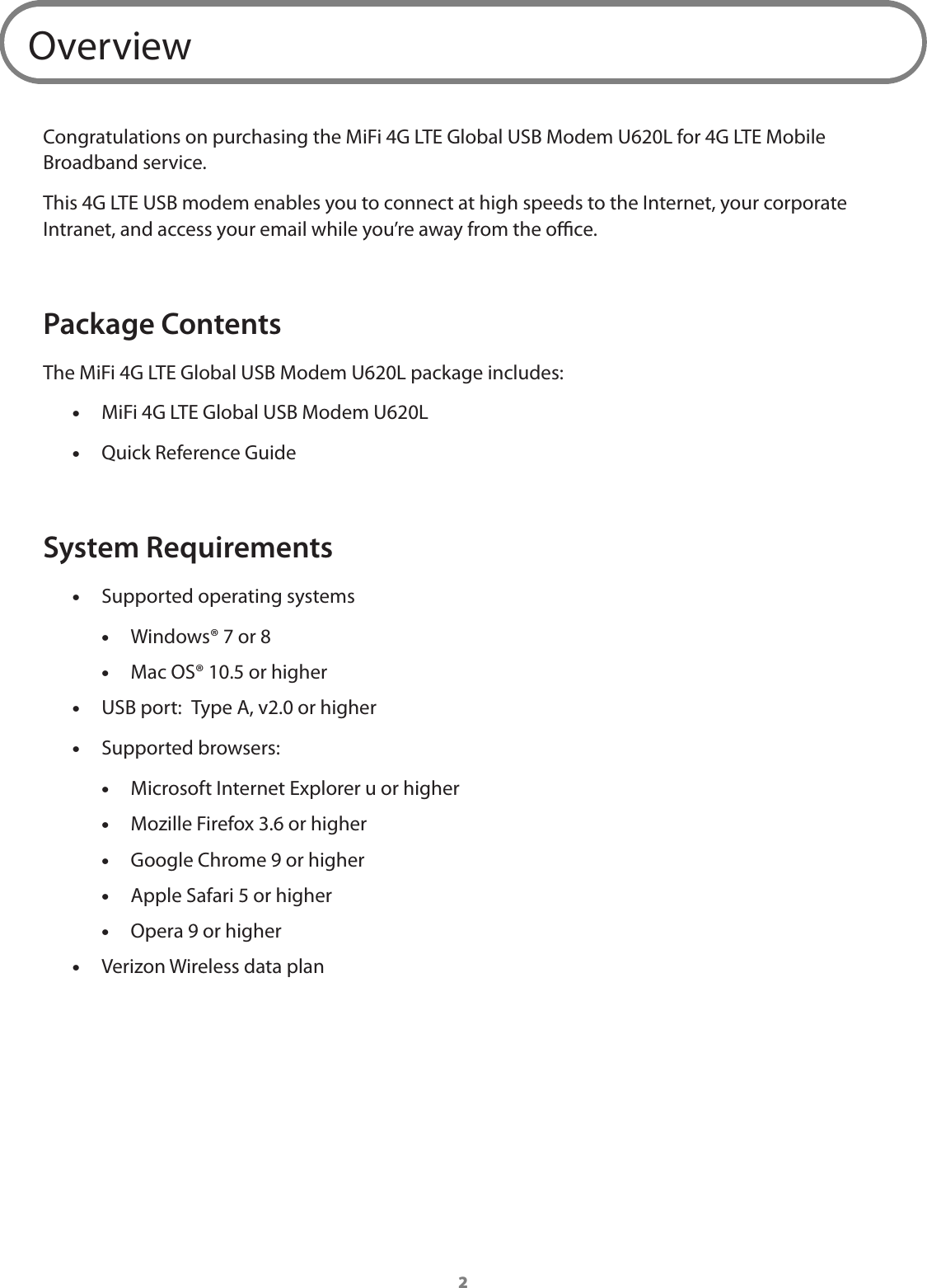 2OverviewCongratulations on purchasing the MiFi 4G LTE Global USB Modem U620L for 4G LTE Mobile Broadband service.This 4G LTE USB modem enables you to connect at high speeds to the Internet, your corporate Intranet, and access your email while you&rsquo;re away from the oce.Package ContentsThe MiFi 4G LTE Global USB Modem U620L package includes: &bull;MiFi 4G LTE Global USB Modem U620L &bull;Quick Reference GuideSystem Requirements &bull;Supported operating systems &bull;Windows&reg; 7 or 8 &bull;Mac OS&reg; 10.5 or higher &bull;USB port:  Type A, v2.0 or higher &bull;Supported browsers: &bull; Microsoft Internet Explorer u or higher &bull;Mozille Firefox 3.6 or higher &bull;Google Chrome 9 or higher &bull;Apple Safari 5 or higher &bull;Opera 9 or higher &bull;Verizon Wireless data plan