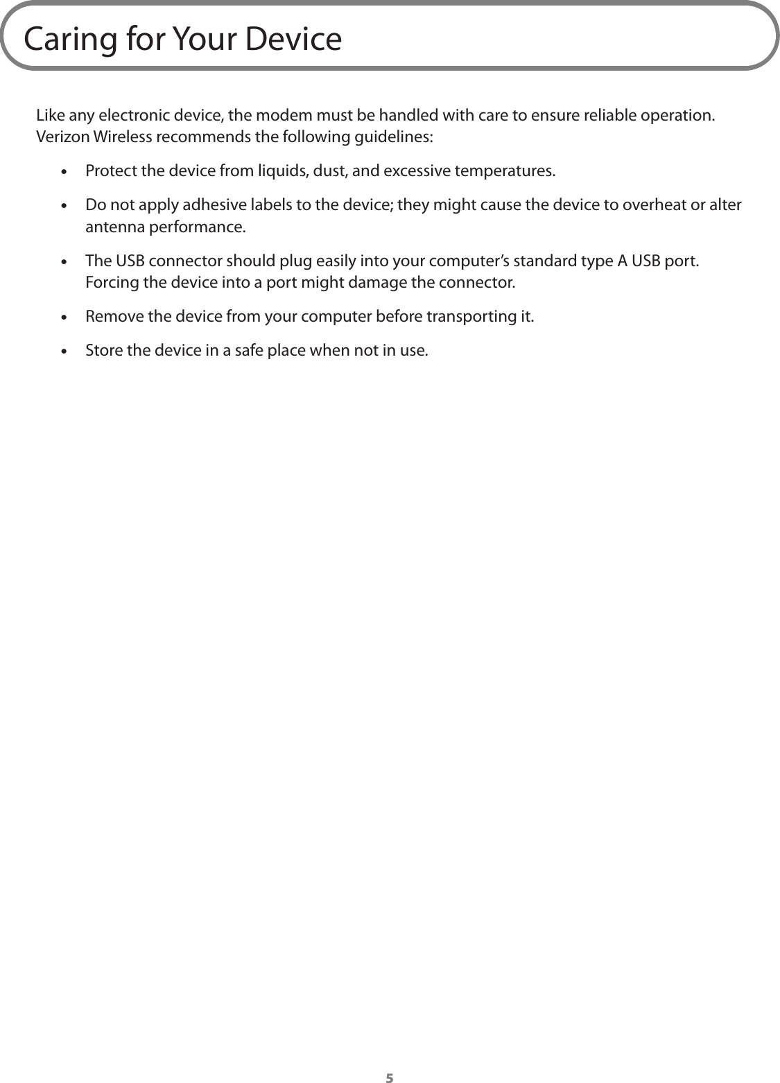 5Caring for Your DeviceLike any electronic device, the modem must be handled with care to ensure reliable operation. Verizon Wireless recommends the following guidelines: &bull;Protect the device from liquids, dust, and excessive temperatures.  &bull;Do not apply adhesive labels to the device; they might cause the device to overheat or alter antenna performance. &bull;The USB connector should plug easily into your computer&rsquo;s standard type A USB port. Forcing the device into a port might damage the connector.  &bull;Remove the device from your computer before transporting it. &bull;Store the device in a safe place when not in use.