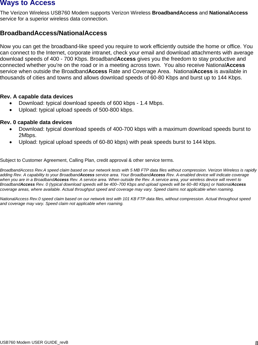 USB760 Modem USER GUIDE_revB   8Ways to Access The Verizon Wireless USB760 Modem supports Verizon Wireless BroadbandAccess and NationalAccess service for a superior wireless data connection.   BroadbandAccess/NationalAccess  Now you can get the broadband-like speed you require to work efficiently outside the home or office. You can connect to the Internet, corporate intranet, check your email and download attachments with average download speeds of 400 - 700 Kbps. BroadbandAccess gives you the freedom to stay productive and connected whether you&apos;re on the road or in a meeting across town.  You also receive NationalAccess service when outside the BroadbandAccess Rate and Coverage Area.  NationalAccess is available in thousands of cities and towns and allows download speeds of 60-80 Kbps and burst up to 144 Kbps.    Rev. A capable data devices •  Download: typical download speeds of 600 kbps - 1.4 Mbps. •  Upload: typical upload speeds of 500-800 kbps.  Rev. 0 capable data devices •  Download: typical download speeds of 400-700 kbps with a maximum download speeds burst to 2Mbps. •  Upload: typical upload speeds of 60-80 kbps) with peak speeds burst to 144 kbps.   Subject to Customer Agreement, Calling Plan, credit approval &amp; other service terms.  BroadbandAccess Rev.A speed claim based on our network tests with 5 MB FTP data files without compression. Verizon Wireless is rapidly adding Rev. A capability to your BroadbandAccess service area. Your BroadbandAccess Rev. A-enabled device will indicate coverage when you are in a BroadbandAccess Rev. A service area. When outside the Rev. A service area, your wireless device will revert to BroadbandAccess Rev. 0 (typical download speeds will be 400–700 Kbps and upload speeds will be 60–80 Kbps) or NationalAccess coverage areas, where available. Actual throughput speed and coverage may vary. Speed claims not applicable when roaming.  NationalAccess Rev.0 speed claim based on our network test with 101 KB FTP data files, without compression. Actual throughout speed and coverage may vary. Speed claim not applicable when roaming. 