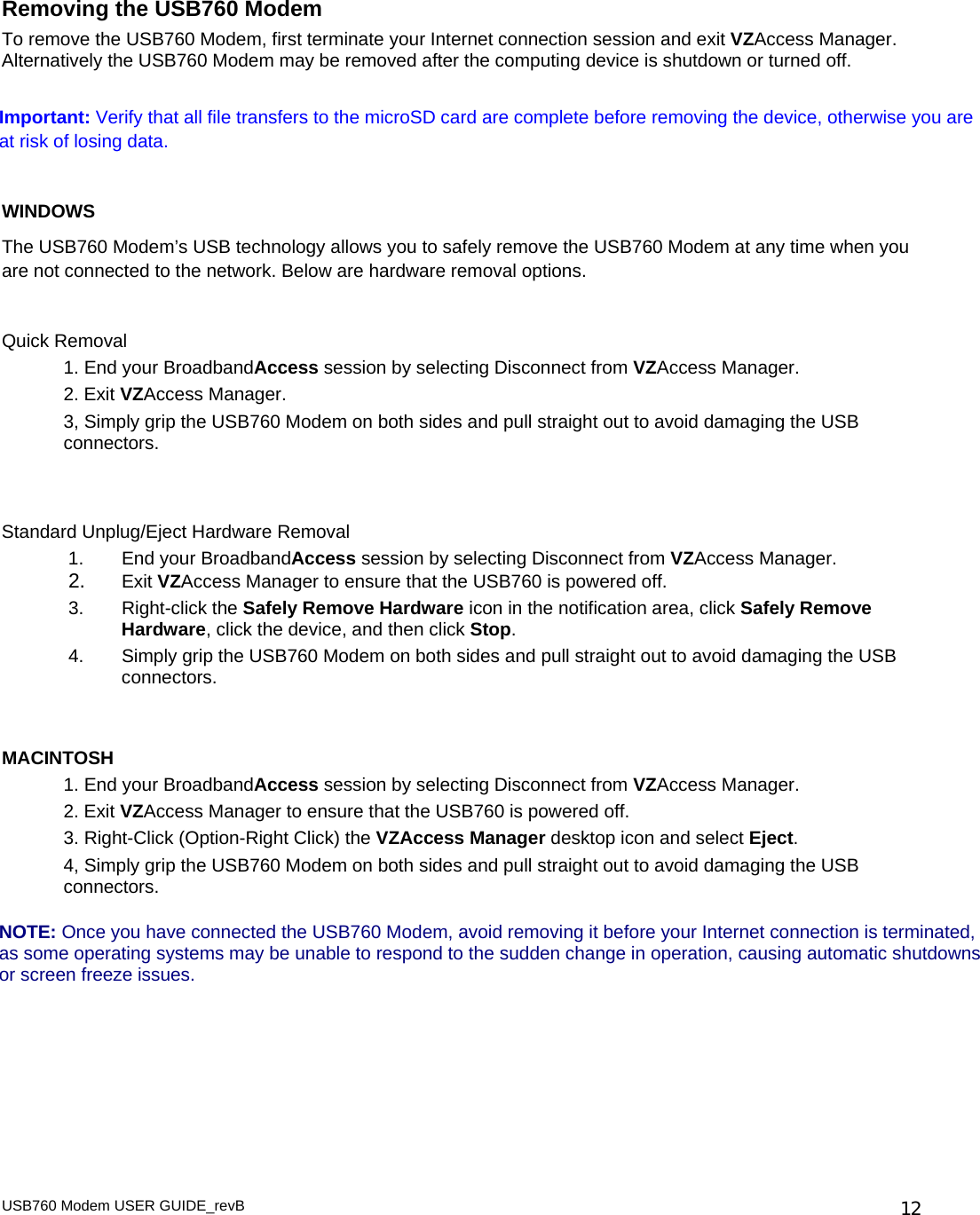  Removing the USB760 Modem To remove the USB760 Modem, first terminate your Internet connection session and exit VZAccess Manager. Alternatively the USB760 Modem may be removed after the computing device is shutdown or turned off.   Important: Verify that all file transfers to the microSD card are complete before removing the device, otherwise you are at risk of losing data.  WINDOWS The USB760 Modem’s USB technology allows you to safely remove the USB760 Modem at any time when you are not connected to the network. Below are hardware removal options.  Quick Removal 1. End your BroadbandAccess session by selecting Disconnect from VZAccess Manager. 2. Exit VZAccess Manager. 3, Simply grip the USB760 Modem on both sides and pull straight out to avoid damaging the USB connectors.   Standard Unplug/Eject Hardware Removal 1.  End your BroadbandAccess session by selecting Disconnect from VZAccess Manager. 2.  Exit VZAccess Manager to ensure that the USB760 is powered off.  3. Right-click the Safely Remove Hardware icon in the notification area, click Safely Remove Hardware, click the device, and then click Stop. 4.  Simply grip the USB760 Modem on both sides and pull straight out to avoid damaging the USB connectors.   MACINTOSH 1. End your BroadbandAccess session by selecting Disconnect from VZAccess Manager. 2. Exit VZAccess Manager to ensure that the USB760 is powered off. 3. Right-Click (Option-Right Click) the VZAccess Manager desktop icon and select Eject. 4, Simply grip the USB760 Modem on both sides and pull straight out to avoid damaging the USB connectors.  NOTE: Once you have connected the USB760 Modem, avoid removing it before your Internet connection is terminated, as some operating systems may be unable to respond to the sudden change in operation, causing automatic shutdowns or screen freeze issues.     USB760 Modem USER GUIDE_revB   12
