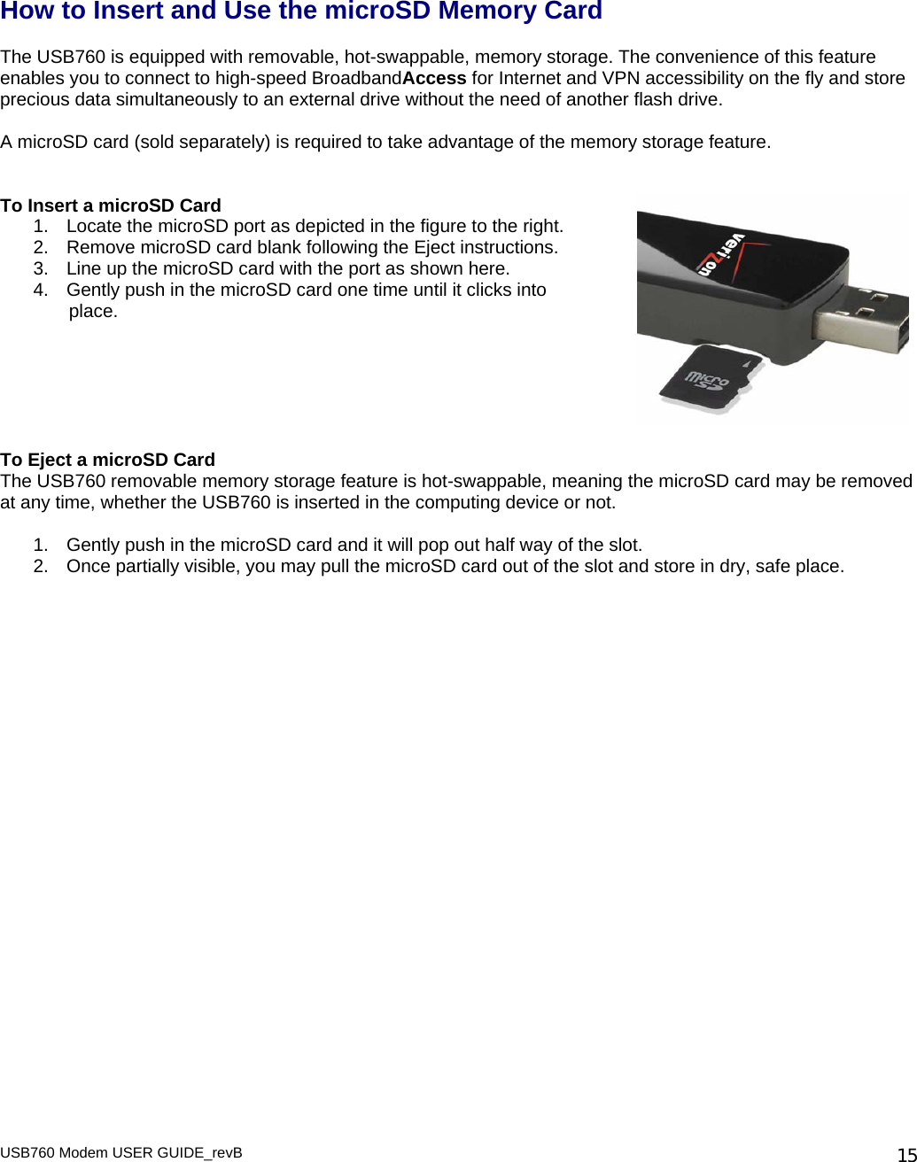   How to Insert and Use the microSD Memory Card  The USB760 is equipped with removable, hot-swappable, memory storage. The convenience of this feature enables you to connect to high-speed BroadbandAccess for Internet and VPN accessibility on the fly and store precious data simultaneously to an external drive without the need of another flash drive.   A microSD card (sold separately) is required to take advantage of the memory storage feature.    To Insert a microSD Card 1.  Locate the microSD port as depicted in the figure to the right. 2.  Remove microSD card blank following the Eject instructions.  3.  Line up the microSD card with the port as shown here. 4.  Gently push in the microSD card one time until it clicks into         place.       To Eject a microSD Card The USB760 removable memory storage feature is hot-swappable, meaning the microSD card may be removed at any time, whether the USB760 is inserted in the computing device or not.   1.  Gently push in the microSD card and it will pop out half way of the slot. 2.  Once partially visible, you may pull the microSD card out of the slot and store in dry, safe place.    USB760 Modem USER GUIDE_revB   15