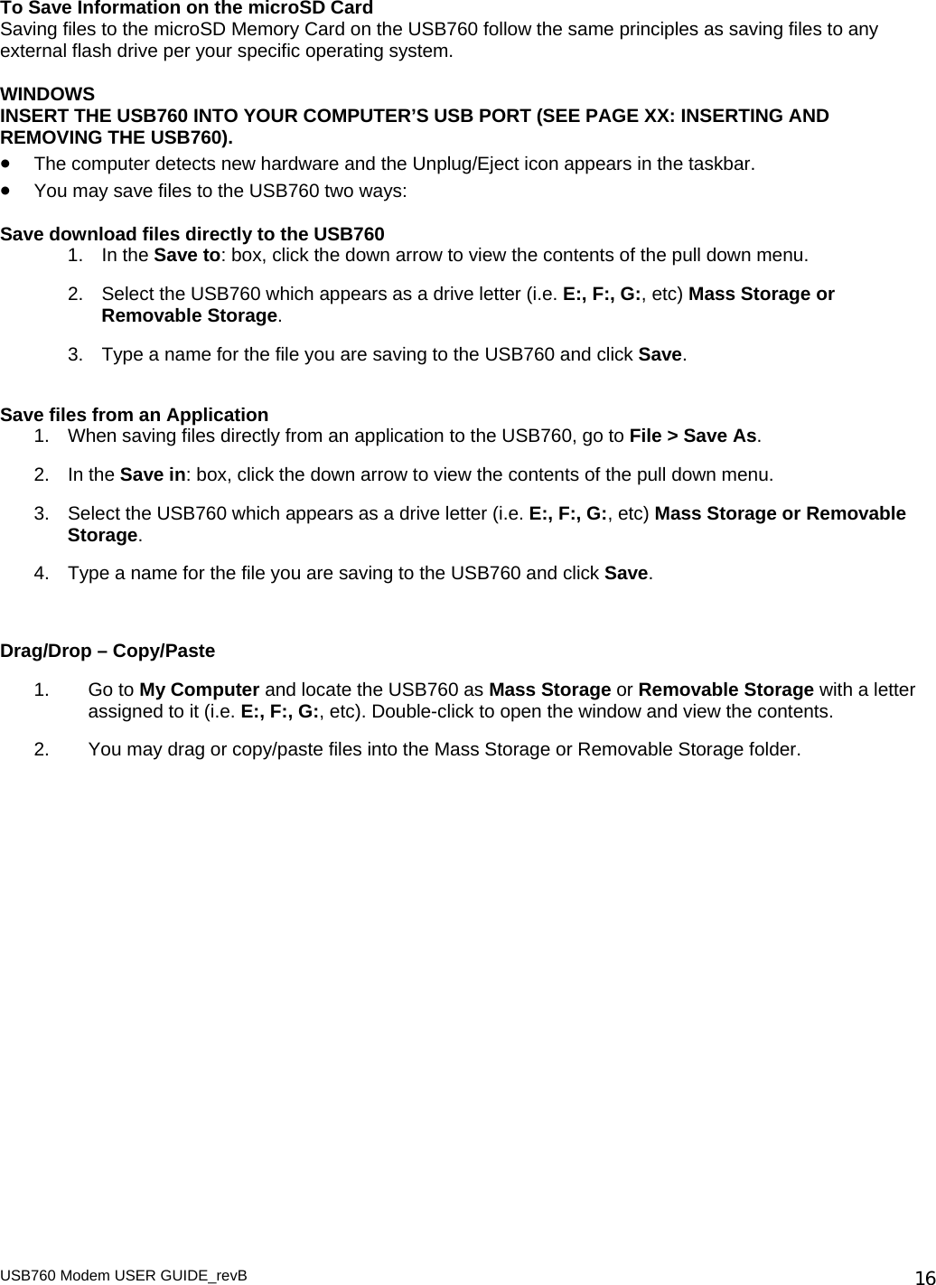 USB760 Modem USER GUIDE_revB   16To Save Information on the microSD Card Saving files to the microSD Memory Card on the USB760 follow the same principles as saving files to any external flash drive per your specific operating system.   WINDOWS INSERT THE USB760 INTO YOUR COMPUTER’S USB PORT (SEE PAGE XX: INSERTING AND REMOVING THE USB760). • The computer detects new hardware and the Unplug/Eject icon appears in the taskbar.  • You may save files to the USB760 two ways:  Save download files directly to the USB760 1. In the Save to: box, click the down arrow to view the contents of the pull down menu. 2.  Select the USB760 which appears as a drive letter (i.e. E:, F:, G:, etc) Mass Storage or Removable Storage.   3.  Type a name for the file you are saving to the USB760 and click Save.  Save files from an Application 1.  When saving files directly from an application to the USB760, go to File &gt; Save As. 2. In the Save in: box, click the down arrow to view the contents of the pull down menu. 3.  Select the USB760 which appears as a drive letter (i.e. E:, F:, G:, etc) Mass Storage or Removable Storage.   4.  Type a name for the file you are saving to the USB760 and click Save.   Drag/Drop – Copy/Paste 1. Go to My Computer and locate the USB760 as Mass Storage or Removable Storage with a letter assigned to it (i.e. E:, F:, G:, etc). Double-click to open the window and view the contents.  2.  You may drag or copy/paste files into the Mass Storage or Removable Storage folder.  