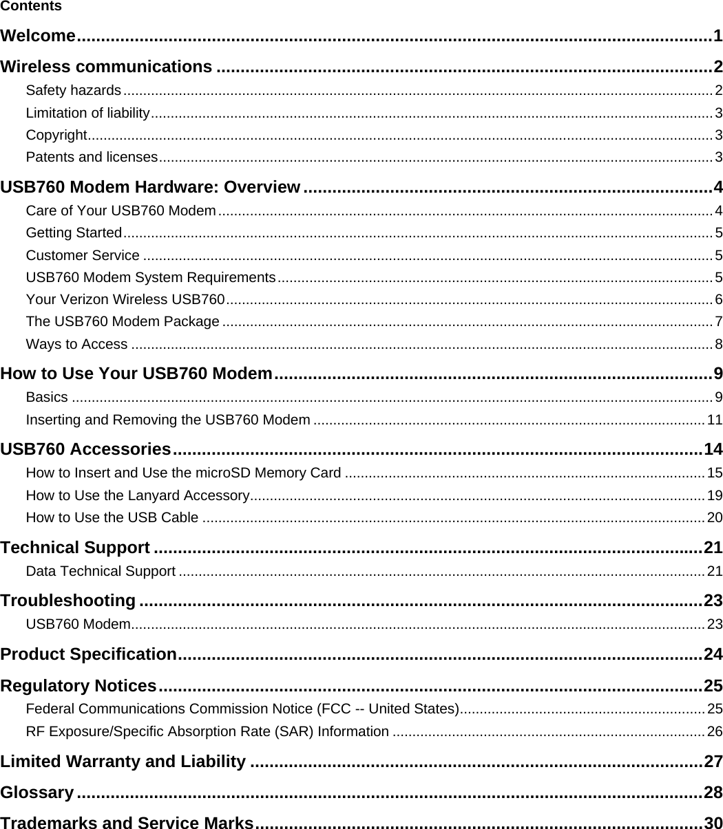     Contents Welcome....................................................................................................................................1 Wireless communications .......................................................................................................2 Safety hazards.....................................................................................................................................................2 Limitation of liability..............................................................................................................................................3 Copyright..............................................................................................................................................................3 Patents and licenses............................................................................................................................................3 USB760 Modem Hardware: Overview.....................................................................................4 Care of Your USB760 Modem.............................................................................................................................4 Getting Started.....................................................................................................................................................5 Customer Service ................................................................................................................................................5 USB760 Modem System Requirements..............................................................................................................5 Your Verizon Wireless USB760...........................................................................................................................6 The USB760 Modem Package ............................................................................................................................7 Ways to Access ...................................................................................................................................................8 How to Use Your USB760 Modem...........................................................................................9 Basics ..................................................................................................................................................................9 Inserting and Removing the USB760 Modem ...................................................................................................11 USB760 Accessories..............................................................................................................14 How to Insert and Use the microSD Memory Card ...........................................................................................15 How to Use the Lanyard Accessory...................................................................................................................19 How to Use the USB Cable ...............................................................................................................................20 Technical Support ..................................................................................................................21 Data Technical Support .....................................................................................................................................21 Troubleshooting .....................................................................................................................23 USB760 Modem.................................................................................................................................................23 Product Specification.............................................................................................................24 Regulatory Notices.................................................................................................................25 Federal Communications Commission Notice (FCC -- United States)..............................................................25 RF Exposure/Specific Absorption Rate (SAR) Information ...............................................................................26 Limited Warranty and Liability ..............................................................................................27 Glossary..................................................................................................................................28 Trademarks and Service Marks.............................................................................................30 