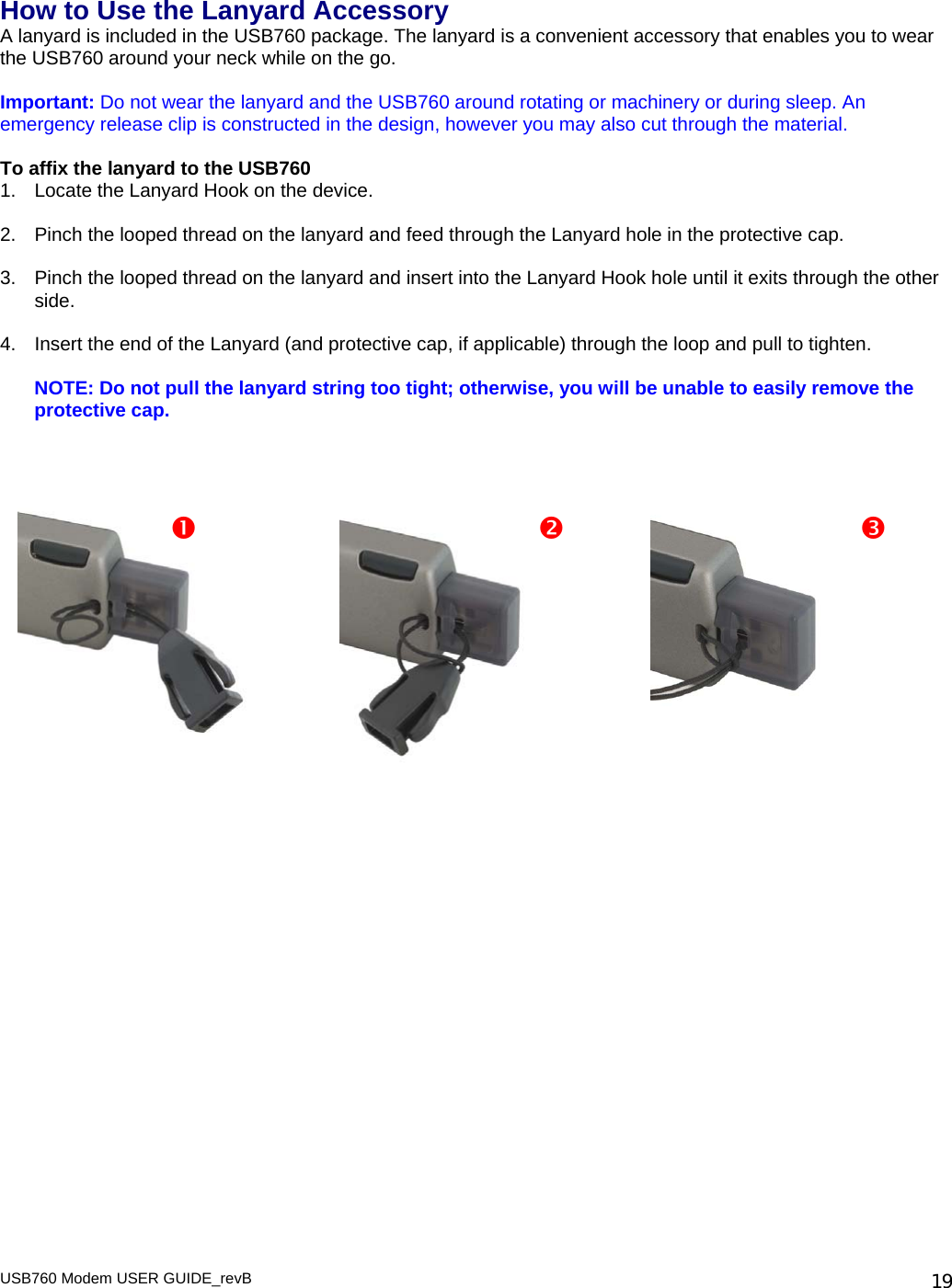 How to Use the Lanyard Accessory A lanyard is included in the USB760 package. The lanyard is a convenient accessory that enables you to wear the USB760 around your neck while on the go.   Important: Do not wear the lanyard and the USB760 around rotating or machinery or during sleep. An emergency release clip is constructed in the design, however you may also cut through the material.  To affix the lanyard to the USB760 1.  Locate the Lanyard Hook on the device.  2.  Pinch the looped thread on the lanyard and feed through the Lanyard hole in the protective cap.  3.  Pinch the looped thread on the lanyard and insert into the Lanyard Hook hole until it exits through the other side.   4.  Insert the end of the Lanyard (and protective cap, if applicable) through the loop and pull to tighten.  NOTE: Do not pull the lanyard string too tight; otherwise, you will be unable to easily remove the protective cap.     USB760 Modem USER GUIDE_revB   19                              n         o p 