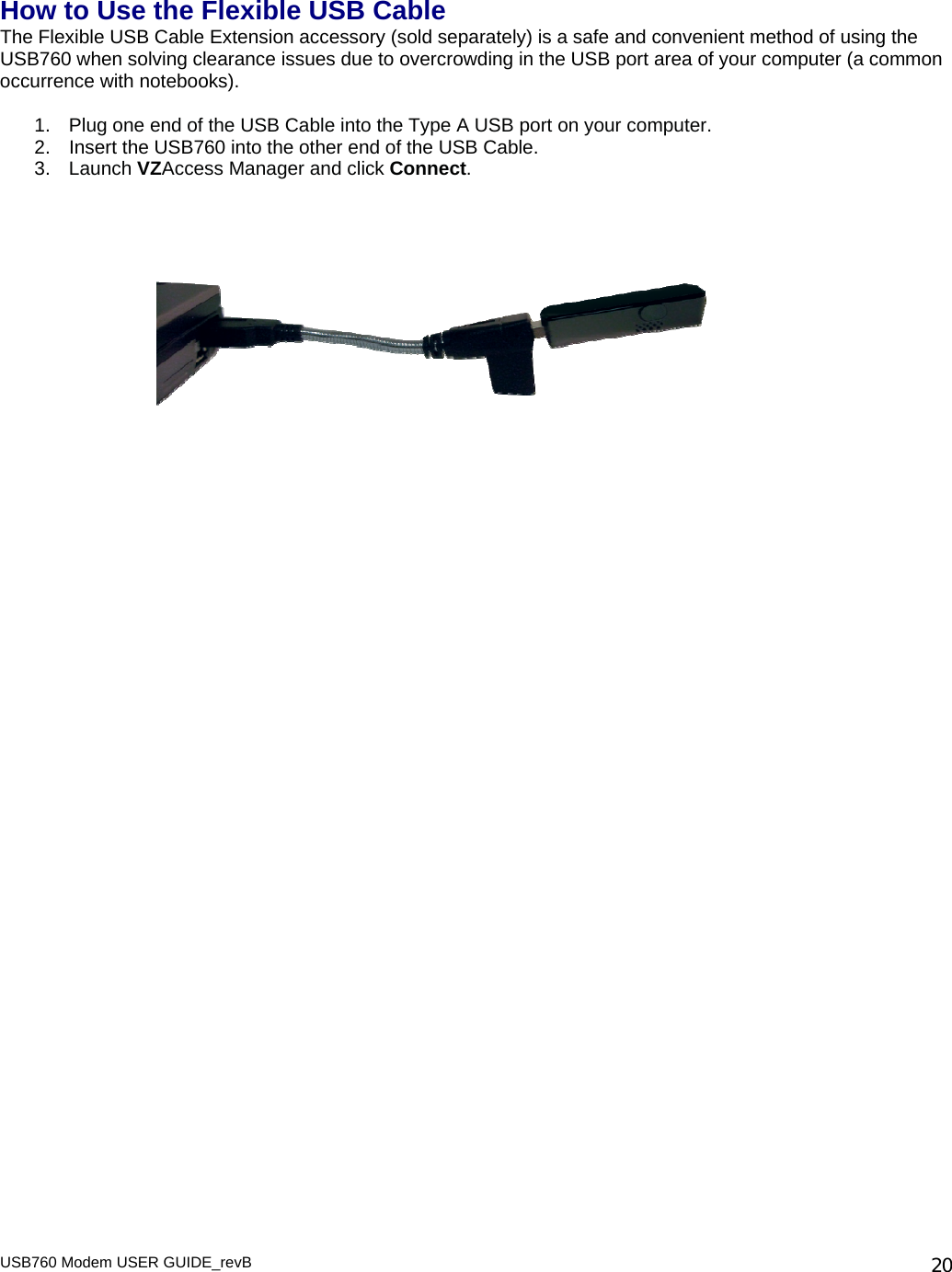 How to Use the Flexible USB Cable The Flexible USB Cable Extension accessory (sold separately) is a safe and convenient method of using the USB760 when solving clearance issues due to overcrowding in the USB port area of your computer (a common occurrence with notebooks).   1.  Plug one end of the USB Cable into the Type A USB port on your computer.  2.  Insert the USB760 into the other end of the USB Cable. 3.  Launch VZAccess Manager and click Connect.       USB760 Modem USER GUIDE_revB   20