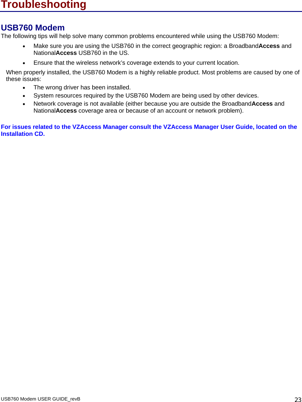 USB760 Modem USER GUIDE_revB   23Troubleshooting USB760 Modem The following tips will help solve many common problems encountered while using the USB760 Modem: • Make sure you are using the USB760 in the correct geographic region: a BroadbandAccess and NationalAccess USB760 in the US.  • Ensure that the wireless network’s coverage extends to your current location.  When properly installed, the USB760 Modem is a highly reliable product. Most problems are caused by one of these issues: • The wrong driver has been installed. • System resources required by the USB760 Modem are being used by other devices. • Network coverage is not available (either because you are outside the BroadbandAccess and NationalAccess coverage area or because of an account or network problem).  For issues related to the VZAccess Manager consult the VZAccess Manager User Guide, located on the Installation CD.  