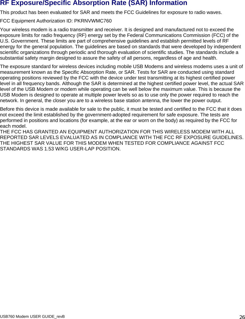 USB760 Modem USER GUIDE_revB   26 RF Exposure/Specific Absorption Rate (SAR) Information This product has been evaluated for SAR and meets the FCC Guidelines for exposure to radio waves. FCC Equipment Authorization ID: PKRNVWMC760 Your wireless modem is a radio transmitter and receiver. It is designed and manufactured not to exceed the exposure limits for radio frequency (RF) energy set by the Federal Communications Commission (FCC) of the U.S. Government. These limits are part of comprehensive guidelines and establish permitted levels of RF energy for the general population. The guidelines are based on standards that were developed by independent scientific organizations through periodic and thorough evaluation of scientific studies. The standards include a substantial safety margin designed to assure the safety of all persons, regardless of age and health. The exposure standard for wireless devices including mobile USB Modems and wireless modems uses a unit of measurement known as the Specific Absorption Rate, or SAR. Tests for SAR are conducted using standard operating positions reviewed by the FCC with the device under test transmitting at its highest certified power level in all frequency bands. Although the SAR is determined at the highest certified power level, the actual SAR level of the USB Modem or modem while operating can be well below the maximum value. This is because the USB Modem is designed to operate at multiple power levels so as to use only the power required to reach the network. In general, the closer you are to a wireless base station antenna, the lower the power output. Before this device is made available for sale to the public, it must be tested and certified to the FCC that it does not exceed the limit established by the government-adopted requirement for safe exposure. The tests are performed in positions and locations (for example, at the ear or worn on the body) as required by the FCC for each model.  THE FCC HAS GRANTED AN EQUIPMENT AUTHORIZATION FOR THIS WIRELESS MODEM WITH ALL REPORTED SAR LEVELS EVALUATED AS IN COMPLIANCE WITH THE FCC RF EXPOSURE GUIDELINES.  THE HIGHEST SAR VALUE FOR THIS MODEM WHEN TESTED FOR COMPLIANCE AGAINST FCC STANDARDS WAS 1.53 W/KG USER-LAP POSITION.  