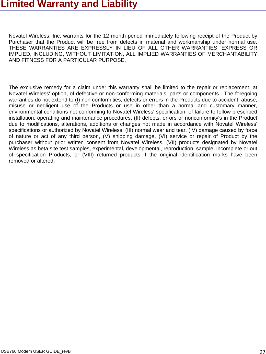 USB760 Modem USER GUIDE_revB   27Limited Warranty and Liability  Novatel Wireless, Inc. warrants for the 12 month period immediately following receipt of the Product by Purchaser that the Product will be free from defects in material and workmanship under normal use.  THESE WARRANTIES ARE EXPRESSLY IN LIEU OF ALL OTHER WARRANTIES, EXPRESS OR IMPLIED, INCLUDING, WITHOUT LIMITATION, ALL IMPLIED WARRANTIES OF MERCHANTABILITY AND FITNESS FOR A PARTICULAR PURPOSE.   The exclusive remedy for a claim under this warranty shall be limited to the repair or replacement, at Novatel Wireless&apos; option, of defective or non-conforming materials, parts or components.  The foregoing warranties do not extend to (I) non conformities, defects or errors in the Products due to accident, abuse, misuse or negligent use of the Products or use in other than a normal and customary manner, environmental conditions not conforming to Novatel Wireless&apos; specification, of failure to follow prescribed installation, operating and maintenance procedures, (II) defects, errors or nonconformity&apos;s in the Product due to modifications, alterations, additions or changes not made in accordance with Novatel Wireless&apos; specifications or authorized by Novatel Wireless, (III) normal wear and tear, (IV) damage caused by force of nature or act of any third person, (V) shipping damage, (VI) service or repair of Product by the purchaser without prior written consent from Novatel Wireless, (VII) products designated by Novatel Wireless as beta site test samples, experimental, developmental, reproduction, sample, incomplete or out of specification Products, or (VIII) returned products if the original identification marks have been removed or altered.  