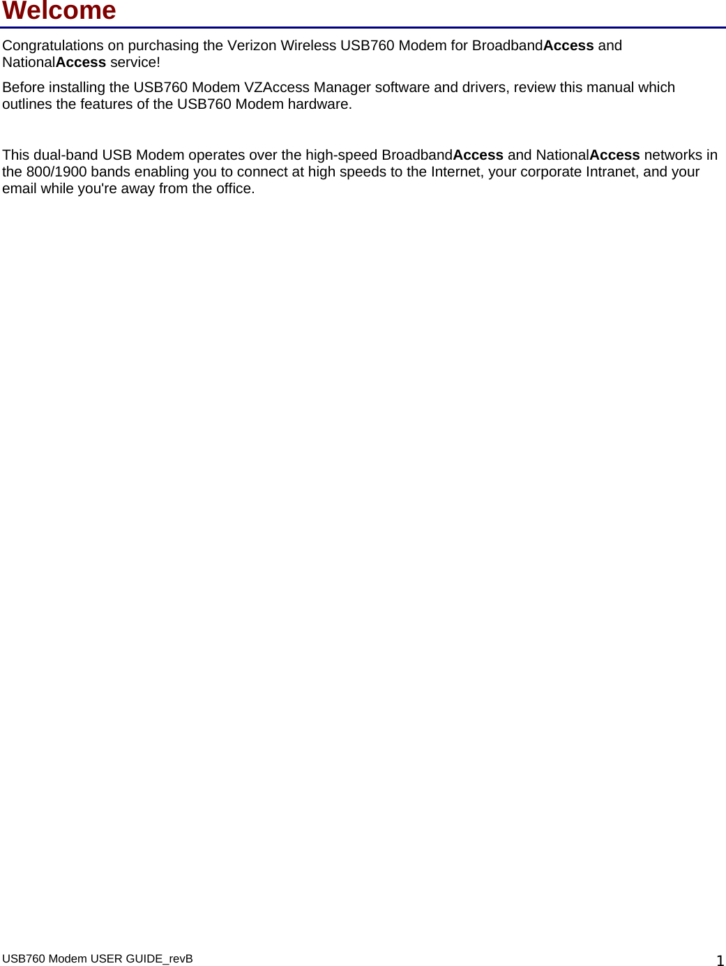USB760 Modem USER GUIDE_revB   1Welcome Congratulations on purchasing the Verizon Wireless USB760 Modem for BroadbandAccess and NationalAccess service! Before installing the USB760 Modem VZAccess Manager software and drivers, review this manual which outlines the features of the USB760 Modem hardware.   This dual-band USB Modem operates over the high-speed BroadbandAccess and NationalAccess networks in the 800/1900 bands enabling you to connect at high speeds to the Internet, your corporate Intranet, and your email while you&apos;re away from the office.  