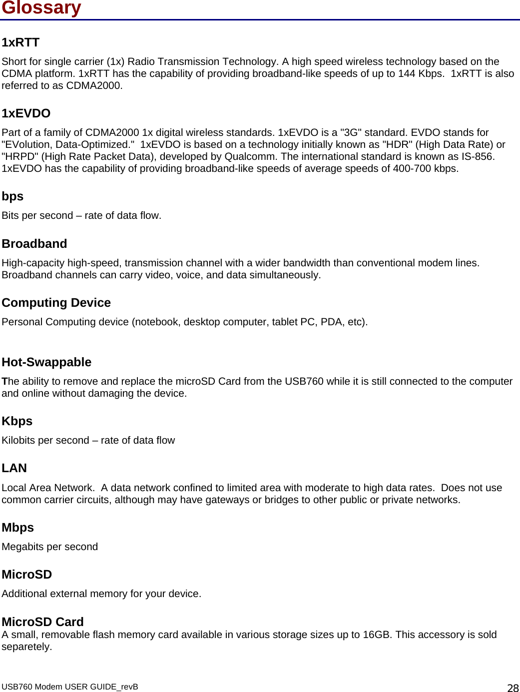 USB760 Modem USER GUIDE_revB   28Glossary 1xRTT Short for single carrier (1x) Radio Transmission Technology. A high speed wireless technology based on the CDMA platform. 1xRTT has the capability of providing broadband-like speeds of up to 144 Kbps.  1xRTT is also referred to as CDMA2000. 1xEVDO Part of a family of CDMA2000 1x digital wireless standards. 1xEVDO is a &quot;3G&quot; standard. EVDO stands for &quot;EVolution, Data-Optimized.&quot;  1xEVDO is based on a technology initially known as &quot;HDR&quot; (High Data Rate) or &quot;HRPD&quot; (High Rate Packet Data), developed by Qualcomm. The international standard is known as IS-856.  1xEVDO has the capability of providing broadband-like speeds of average speeds of 400-700 kbps.   bps Bits per second – rate of data flow. Broadband High-capacity high-speed, transmission channel with a wider bandwidth than conventional modem lines. Broadband channels can carry video, voice, and data simultaneously.  Computing Device Personal Computing device (notebook, desktop computer, tablet PC, PDA, etc).  Hot-Swappable The ability to remove and replace the microSD Card from the USB760 while it is still connected to the computer and online without damaging the device. Kbps Kilobits per second – rate of data flow LAN Local Area Network.  A data network confined to limited area with moderate to high data rates.  Does not use common carrier circuits, although may have gateways or bridges to other public or private networks. Mbps Megabits per second MicroSD Additional external memory for your device.  MicroSD Card A small, removable flash memory card available in various storage sizes up to 16GB. This accessory is sold separetely.   