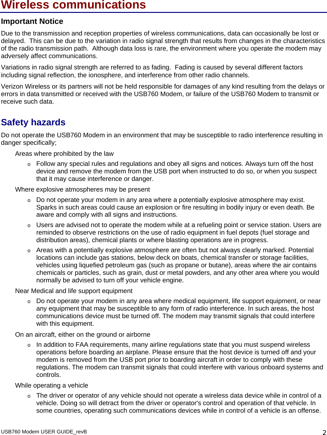 USB760 Modem USER GUIDE_revB   2Wireless communications Important Notice Due to the transmission and reception properties of wireless communications, data can occasionally be lost or delayed.  This can be due to the variation in radio signal strength that results from changes in the characteristics of the radio transmission path.  Although data loss is rare, the environment where you operate the modem may adversely affect communications. Variations in radio signal strength are referred to as fading.  Fading is caused by several different factors including signal reflection, the ionosphere, and interference from other radio channels.  Verizon Wireless or its partners will not be held responsible for damages of any kind resulting from the delays or errors in data transmitted or received with the USB760 Modem, or failure of the USB760 Modem to transmit or receive such data. Safety hazards Do not operate the USB760 Modem in an environment that may be susceptible to radio interference resulting in danger specifically; Areas where prohibited by the law o Follow any special rules and regulations and obey all signs and notices. Always turn off the host device and remove the modem from the USB port when instructed to do so, or when you suspect that it may cause interference or danger. Where explosive atmospheres may be present o Do not operate your modem in any area where a potentially explosive atmosphere may exist. Sparks in such areas could cause an explosion or fire resulting in bodily injury or even death. Be aware and comply with all signs and instructions. o Users are advised not to operate the modem while at a refueling point or service station. Users are reminded to observe restrictions on the use of radio equipment in fuel depots (fuel storage and distribution areas), chemical plants or where blasting operations are in progress. o Areas with a potentially explosive atmosphere are often but not always clearly marked. Potential locations can include gas stations, below deck on boats, chemical transfer or storage facilities, vehicles using liquefied petroleum gas (such as propane or butane), areas where the air contains chemicals or particles, such as grain, dust or metal powders, and any other area where you would normally be advised to turn off your vehicle engine. Near Medical and life support equipment o Do not operate your modem in any area where medical equipment, life support equipment, or near any equipment that may be susceptible to any form of radio interference. In such areas, the host communications device must be turned off. The modem may transmit signals that could interfere with this equipment. On an aircraft, either on the ground or airborne o In addition to FAA requirements, many airline regulations state that you must suspend wireless operations before boarding an airplane. Please ensure that the host device is turned off and your modem is removed from the USB port prior to boarding aircraft in order to comply with these regulations. The modem can transmit signals that could interfere with various onboard systems and controls. While operating a vehicle o The driver or operator of any vehicle should not operate a wireless data device while in control of a vehicle. Doing so will detract from the driver or operator&apos;s control and operation of that vehicle. In some countries, operating such communications devices while in control of a vehicle is an offense. 