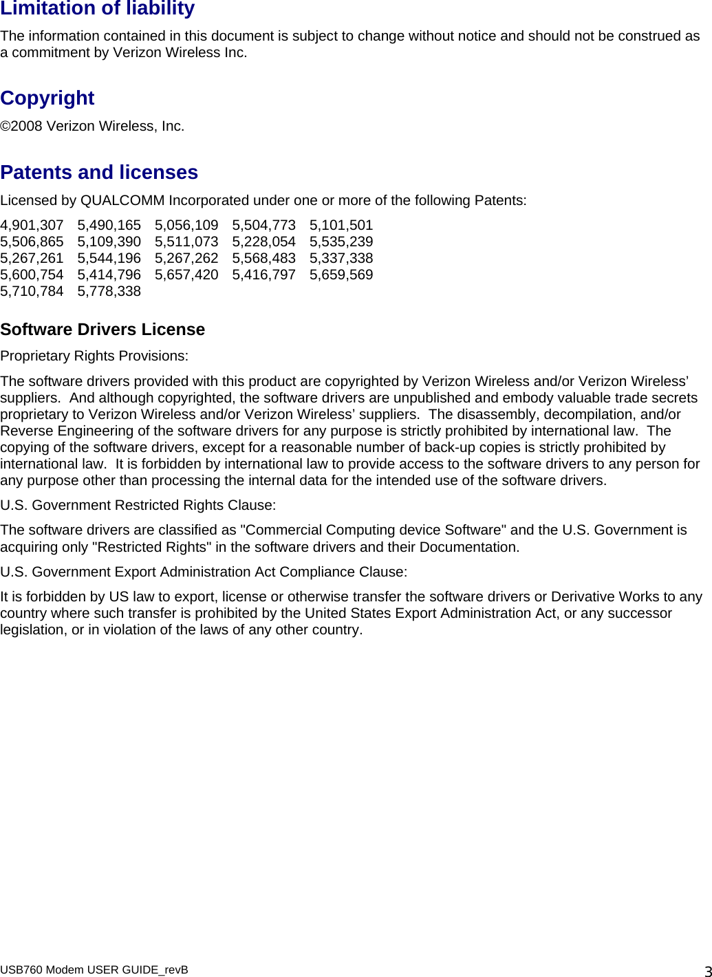 USB760 Modem USER GUIDE_revB   3Limitation of liability The information contained in this document is subject to change without notice and should not be construed as a commitment by Verizon Wireless Inc.  Copyright ©2008 Verizon Wireless, Inc. Patents and licenses Licensed by QUALCOMM Incorporated under one or more of the following Patents: 4,901,307 5,490,165 5,056,109 5,504,773 5,101,501 5,506,865 5,109,390 5,511,073 5,228,054 5,535,239 5,267,261 5,544,196 5,267,262 5,568,483 5,337,338 5,600,754 5,414,796 5,657,420 5,416,797 5,659,569 5,710,784 5,778,338 Software Drivers License  Proprietary Rights Provisions:  The software drivers provided with this product are copyrighted by Verizon Wireless and/or Verizon Wireless’ suppliers.  And although copyrighted, the software drivers are unpublished and embody valuable trade secrets proprietary to Verizon Wireless and/or Verizon Wireless’ suppliers.  The disassembly, decompilation, and/or Reverse Engineering of the software drivers for any purpose is strictly prohibited by international law.  The copying of the software drivers, except for a reasonable number of back-up copies is strictly prohibited by international law.  It is forbidden by international law to provide access to the software drivers to any person for any purpose other than processing the internal data for the intended use of the software drivers. U.S. Government Restricted Rights Clause: The software drivers are classified as &quot;Commercial Computing device Software&quot; and the U.S. Government is acquiring only &quot;Restricted Rights&quot; in the software drivers and their Documentation. U.S. Government Export Administration Act Compliance Clause: It is forbidden by US law to export, license or otherwise transfer the software drivers or Derivative Works to any country where such transfer is prohibited by the United States Export Administration Act, or any successor legislation, or in violation of the laws of any other country. 