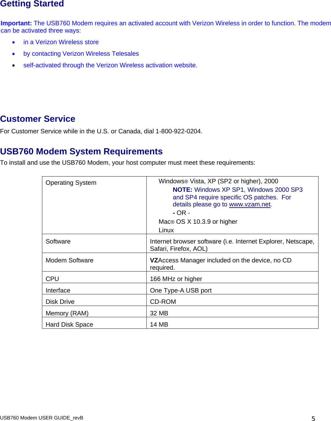 USB760 Modem USER GUIDE_revB   5Getting Started   Important: The USB760 Modem requires an activated account with Verizon Wireless in order to function. The modem can be activated three ways: •  in a Verizon Wireless store •  by contacting Verizon Wireless Telesales  • self-activated through the Verizon Wireless activation website.    Customer Service For Customer Service while in the U.S. or Canada, dial 1-800-922-0204.  USB760 Modem System Requirements To install and use the USB760 Modem, your host computer must meet these requirements:  Operating System  Windows® Vista, XP (SP2 or higher), 2000 NOTE: Windows XP SP1, Windows 2000 SP3 and SP4 require specific OS patches.  For details please go to www.vzam.net. - OR - Mac® OS X 10.3.9 or higher Linux Software  Internet browser software (i.e. Internet Explorer, Netscape, Safari, Firefox, AOL) Modem Software  VZAccess Manager included on the device, no CD required. CPU  166 MHz or higher Interface  One Type-A USB port  Disk Drive  CD-ROM Memory (RAM)  32 MB Hard Disk Space   14 MB  