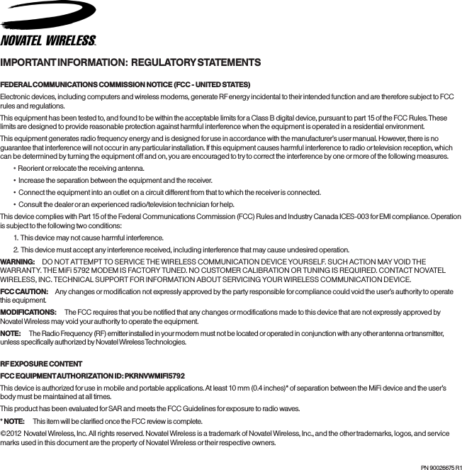 IMPORTANT INFORMATION:  REGULATORY STATEMENTSFEDERAL COMMUNICATIONS COMMISSION NOTICE (FCC - UNITED STATES)Electronic devices, including computers and wireless modems, generate RF energy incidental to their intended function and are therefore subject to FCC rules and regulations.This equipment has been tested to, and found to be within the acceptable limits for a Class B digital device, pursuant to part 15 of the FCC Rules. These limits are designed to provide reasonable protection against harmful interference when the equipment is operated in a residential environment.This equipment generates radio frequency energy and is designed for use in accordance with the manufacturer&rsquo;s user manual. However, there is no guarantee that interference will not occur in any particular installation. If this equipment causes harmful interference to radio or television reception, which can be determined by turning the equipment off and on, you are encouraged to try to correct the interference by one or more of the following measures.&bull;   Reorient or relocate the receiving antenna.&bull;  Increase the separation between the equipment and the receiver.&bull;  Connect the equipment into an outlet on a circuit different from that to which the receiver is connected.&bull;  Consult the dealer or an experienced radio/television technician for help.This device complies with Part 15 of the Federal Communications Commission (FCC) Rules and Industry Canada ICES-003 for EMI compliance. Operation is subject to the following two conditions:1.  This device may not cause harmful interference.2.  This device must accept any interference received, including interference that may cause undesired operation.WARNING: DO  NOT  AT T E M P T  TO S ER VI CE  TH E W I R EL ES S C O M MU N I C AT IO N D E VI CE  YOU RS E L F.  SU CH  ACT I O N M AY  VO I D T H E  WA RR A NT Y. T HE  Mi F i 5 7 92 M O DE M I S  FACT O RY  TU N E D.  NO  CU S TO ME R CA L IB R AT IO N O R T UN I N G I S R EQ U I R ED . CO N TA C T N OVAT E L WIRELESS, INC. TECHNICAL SUPPORT FOR INFORMATION ABOUT SERVICING YOUR WIRELESS COMMUNICATION DEVICE.FCC CAUTION:  Any changes or modification not expressly approved by the party responsible for compliance could void the user&rsquo;s authority to operate this equipment.MODIFICATIONS:   The FCC requires that you be notified that any changes or modifications made to this device that are not expressly approved by Novatel Wireless may void your authority to operate the equipment.NOTE:   The Radio Frequency (RF) emitter installed in your modem must not be located or operated in conjunction with any other antenna or transmitter, unless specifically authorized by Novatel Wireless Technologies.RF EXPOSURE CONTENTFCC EQUIPMENT AUTHORIZATION ID: PKRNVWMIFI5792This device is authorized for use in mobile and portable applications. At least 10 mm (0.4 inches)* of separation between the MiFi device and the user&rsquo;s body must be maintained at all times.This product has been evaluated for SAR and meets the FCC Guidelines for exposure to radio waves.* NOTE:   This item will be clarified once the FCC review is complete.&copy;2012  Novatel Wireless, Inc. All rights reserved. Novatel Wireless is a trademark of Novatel Wireless, Inc., and the other trademarks, logos, and service marks used in this document are the property of Novatel Wireless or their respective owners.PN 90026675 R1