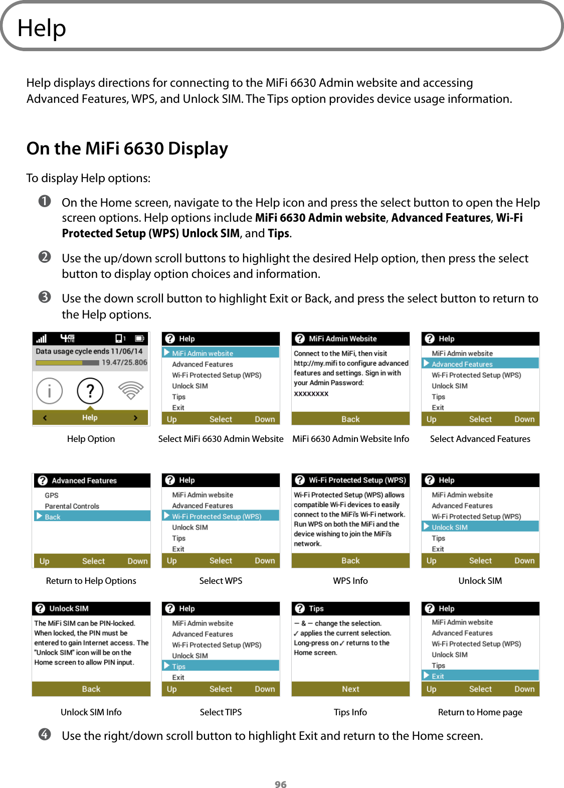 96HelpHelp displays directions for connecting to the MiFi 6630 Admin website and accessing Advanced Features, WPS, and Unlock SIM. The Tips option provides device usage information. On the MiFi 6630 DisplayTo display Help options: ➊ On the Home screen, navigate to the Help icon and press the select button to open the Help screen options. Help options include MiFi 6630 Admin website, Advanced Features, Wi-Fi Protected Setup (WPS) Unlock SIM, and Tips. ➋ Use the up/down scroll buttons to highlight the desired Help option, then press the select button to display option choices and information. ➌ Use the down scroll button to highlight Exit or Back, and press the select button to return to the Help options.Help Option Select MiFi 6630 Admin Website MiFi 6630 Admin Website Info Select Advanced FeaturesReturn to Help Options Select WPS WPS Info Unlock SIMUnlock SIM Info Select TIPS Tips Info Return to Home page ➍ Use the right/down scroll button to highlight Exit and return to the Home screen.