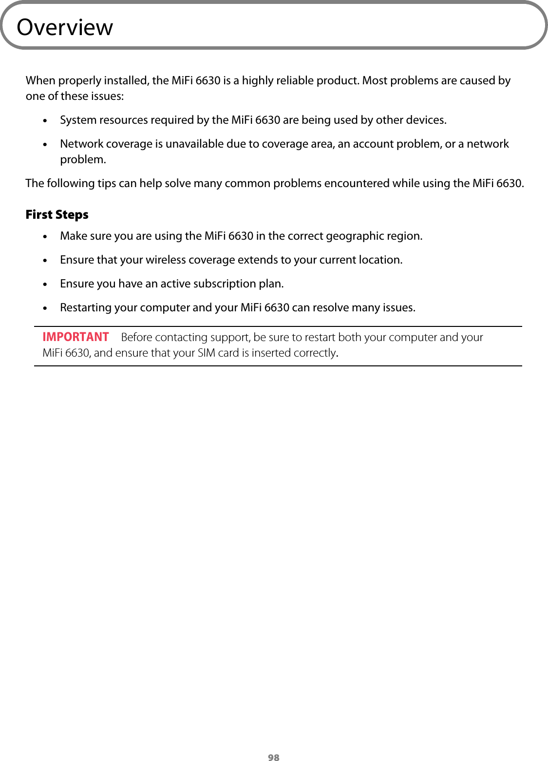 98OverviewWhen properly installed, the MiFi 6630 is a highly reliable product. Most problems are caused by one of these issues: &bull;System resources required by the MiFi 6630 are being used by other devices. &bull;Network coverage is unavailable due to coverage area, an account problem, or a networkproblem.The following tips can help solve many common problems encountered while using the MiFi 6630.First Steps &bull;Make sure you are using the MiFi 6630 in the correct geographic region. &bull;Ensure that your wireless coverage extends to your current location. &bull;Ensure you have an active subscription plan. &bull;Restarting your computer and your MiFi 6630 can resolve many issues.IMPORTANT Before contacting support, be sure to restart both your computer and your MiFi 6630, and ensure that your SIM card is inserted correctly.
