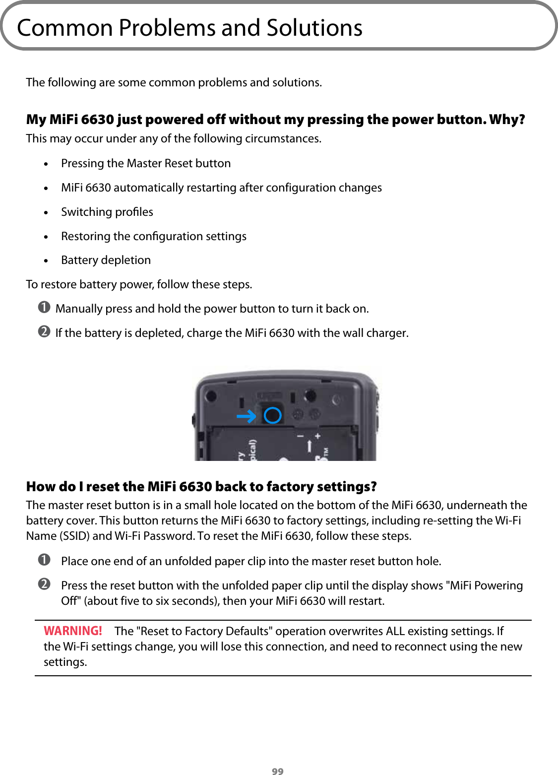 99Common Problems and SolutionsThe following are some common problems and solutions.My MiFi 6630 just powered off without my pressing the power button. Why?This may occur under any of the following circumstances. &bull;Pressing the Master Reset button &bull;MiFi 6630 automatically restarting after configuration changes &bull;Switching proles &bull;Restoring the conguration settings &bull;Battery depletionTo restore battery power, follow these steps.➊ Manually press and hold the power button to turn it back on.➋ If the battery is depleted, charge the MiFi 6630 with the wall charger.How do I reset the MiFi 6630 back to factory settings? The master reset button is in a small hole located on the bottom of the MiFi 6630, underneath the battery cover. This button returns the MiFi 6630 to factory settings, including re-setting the Wi-Fi Name (SSID) and Wi-Fi Password. To reset the MiFi 6630, follow these steps. ➊ Place one end of an unfolded paper clip into the master reset button hole. ➋ Press the reset button with the unfolded paper clip until the display shows "MiFi Powering Off" (about five to six seconds), then your MiFi 6630 will restart.WARNING! The "Reset to Factory Defaults" operation overwrites ALL existing settings. If the Wi-Fi settings change, you will lose this connection, and need to reconnect using the new settings.