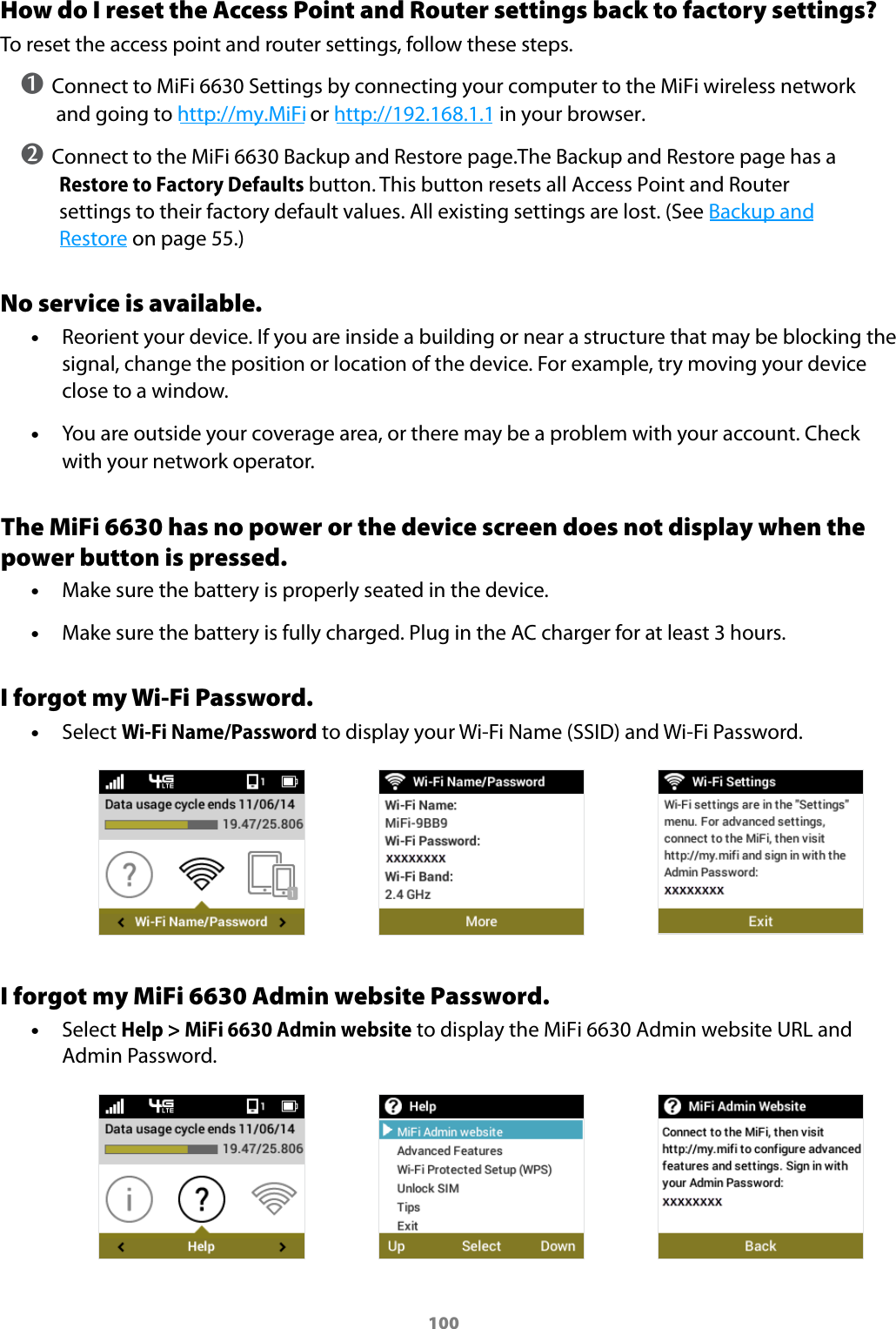 100How do I reset the Access Point and Router settings back to factory settings?To reset the access point and router settings, follow these steps.➊ Connect to MiFi 6630 Settings by connecting your computer to the MiFi wireless network and going to http://my.MiFi or http://192.168.1.1 in your browser.➋ Connect to the MiFi 6630 Backup and Restore page.The Backup and Restore page has a Restore to Factory Defaults button. This button resets all Access Point and Router settings to their factory default values. All existing settings are lost. (See Backup and Restore on page 55.)No service is available. &bull;Reorient your device. If you are inside a building or near a structure that may be blocking thesignal, change the position or location of the device. For example, try moving your deviceclose to a window. &bull;You are outside your coverage area, or there may be a problem with your account. Checkwith your network operator.The MiFi 6630 has no power or the device screen does not display when the power button is pressed. &bull;Make sure the battery is properly seated in the device. &bull;Make sure the battery is fully charged. Plug in the AC charger for at least 3 hours.I forgot my Wi-Fi Password. &bull;Select Wi-Fi Name/Password to display your Wi-Fi Name (SSID) and Wi-Fi Password.I forgot my MiFi 6630 Admin website Password. &bull;Select Help > MiFi 6630 Admin website to display the MiFi 6630 Admin website URL and Admin Password.