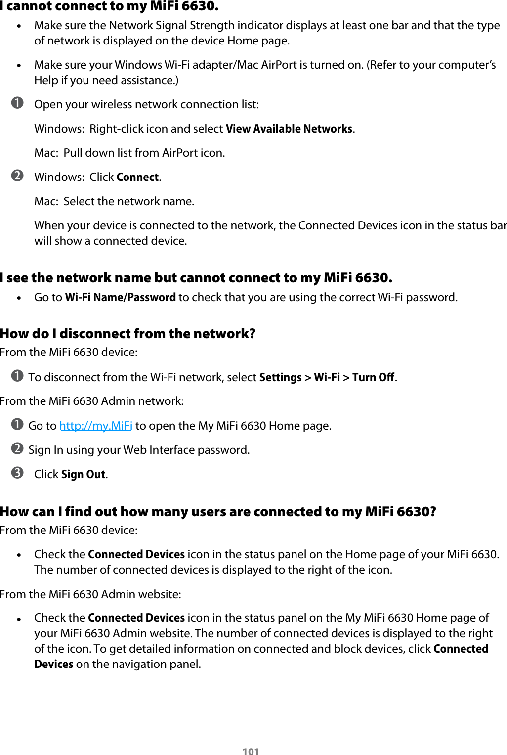 101I cannot connect to my MiFi 6630. &bull;Make sure the Network Signal Strength indicator displays at least one bar and that the typeof network is displayed on the device Home page. &bull;Make sure your Windows Wi-Fi adapter/Mac AirPort is turned on. (Refer to your computer&rsquo;sHelp if you need assistance.) ➊ Open your wireless network connection list:Windows:  Right-click icon and select View Available Networks.Mac:  Pull down list from AirPort icon. ➋ Windows:  Click Connect.Mac:  Select the network name.When your device is connected to the network, the Connected Devices icon in the status bar will show a connected device.I see the network name but cannot connect to my MiFi 6630. &bull;Go to Wi-Fi Name/Password to check that you are using the correct Wi-Fi password.How do I disconnect from the network?From the MiFi 6630 device:➊ To disconnect from the Wi-Fi network, select Settings > Wi-Fi > Turn Oﬀ. From the MiFi 6630 Admin network:➊ Go to http://my.MiFi to open the My MiFi 6630 Home page. ➋ Sign In using your Web Interface password.➌  Click Sign Out.How can I find out how many users are connected to my MiFi 6630?From the MiFi 6630 device: &bull;Check the Connected Devices icon in the status panel on the Home page of your MiFi 6630. The number of connected devices is displayed to the right of the icon.From the MiFi 6630 Admin website: &bull;Check the Connected Devices icon in the status panel on the My MiFi 6630 Home page of your MiFi 6630 Admin website. The number of connected devices is displayed to the right of the icon. To get detailed information on connected and block devices, click Connected Devices on the navigation panel.