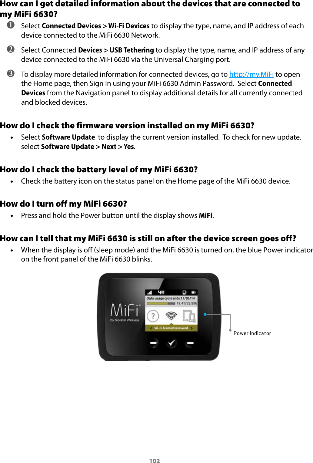 102How can I get detailed information about the devices that are connected to my MiFi 6630? ➊ Select Connected Devices > Wi-Fi Devices to display the type, name, and IP address of each device connected to the MiFi 6630 Network. ➋ Select Connected Devices > USB Tethering to display the type, name, and IP address of any device connected to the MiFi 6630 via the Universal Charging port. ➌ To display more detailed information for connected devices, go to http://my.MiFi to open the Home page, then Sign In using your MiFi 6630 Admin Password.  Select Connected Devices from the Navigation panel to display additional details for all currently connected and blocked devices.How do I check the firmware version installed on my MiFi 6630? &bull;Select Software Update  to display the current version installed.  To check for new update,select Software Update > Next > Yes.How do I check the battery level of my MiFi 6630? &bull;Check the battery icon on the status panel on the Home page of the MiFi 6630 device.How do I turn off my MiFi 6630? &bull;Press and hold the Power button until the display shows MiFi.How can I tell that my MiFi 6630 is still on after the device screen goes off? &bull;When the display is off (sleep mode) and the MiFi 6630 is turned on, the blue Power indicator on the front panel of the MiFi 6630 blinks.Power Indicator
