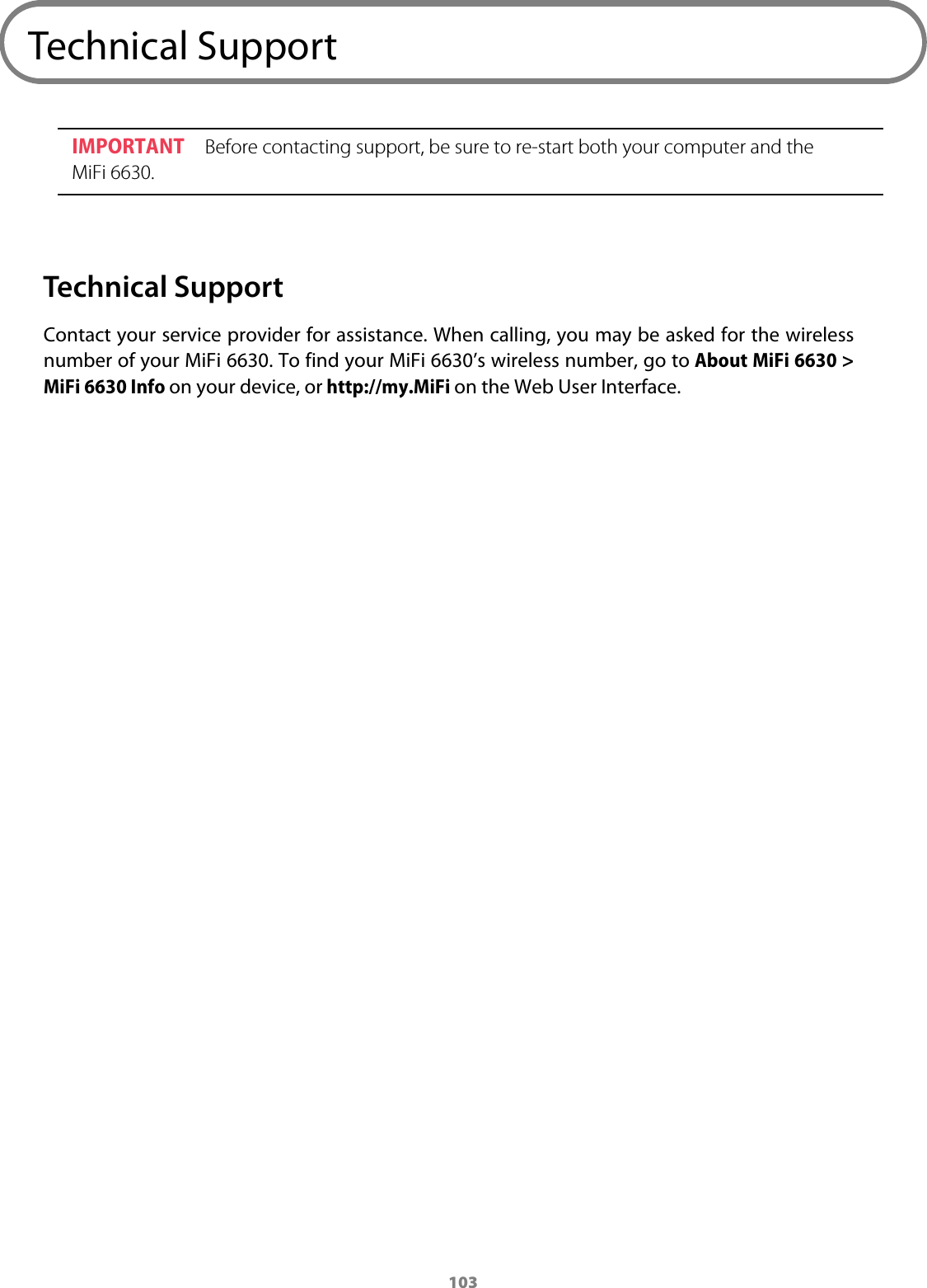 103Technical SupportIMPORTANT Before contacting support, be sure to re-start both your computer and the MiFi 6630.Technical SupportContact your service provider for assistance. When calling, you may be asked for the wireless number of your MiFi 6630. To find your MiFi 6630&rsquo;s wireless number, go to About MiFi 6630 > MiFi 6630 Info on your device, or http://my.MiFi on the Web User Interface.