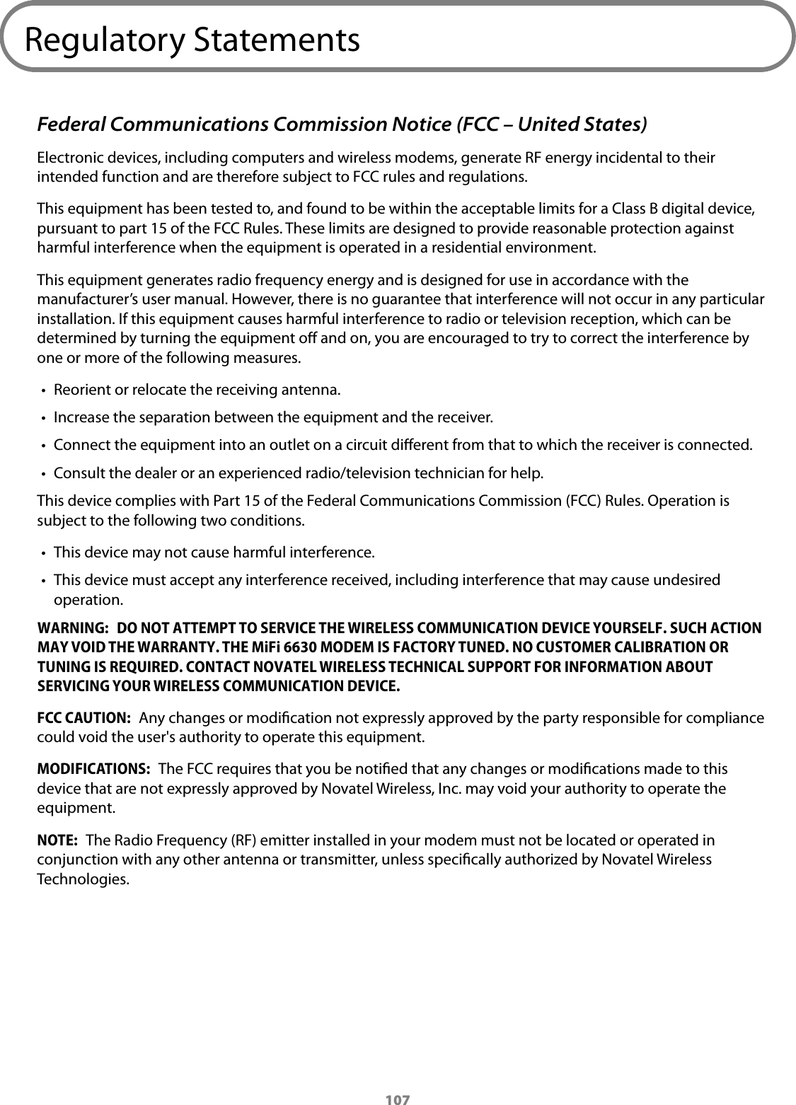 107Regulatory StatementsFederal Communications Commission Notice (FCC &ndash; United States)Electronic devices, including computers and wireless modems, generate RF energy incidental to their intended function and are therefore subject to FCC rules and regulations.This equipment has been tested to, and found to be within the acceptable limits for a Class B digital device, pursuant to part 15 of the FCC Rules. These limits are designed to provide reasonable protection against harmful interference when the equipment is operated in a residential environment. This equipment generates radio frequency energy and is designed for use in accordance with the manufacturer&rsquo;s user manual. However, there is no guarantee that interference will not occur in any particular installation. If this equipment causes harmful interference to radio or television reception, which can be determined by turning the equipment o and on, you are encouraged to try to correct the interference by one or more of the following measures.&bull; Reorient or relocate the receiving antenna.&bull; Increase the separation between the equipment and the receiver.&bull; Connect the equipment into an outlet on a circuit dierent from that to which the receiver is connected.&bull; Consult the dealer or an experienced radio/television technician for help.This device complies with Part 15 of the Federal Communications Commission (FCC) Rules. Operation is subject to the following two conditions.&bull; This device may not cause harmful interference.&bull; This device must accept any interference received, including interference that may cause undesiredoperation.WARNING:  DO NOT ATTEMPT TO SERVICE THE WIRELESS COMMUNICATION DEVICE YOURSELF. SUCH ACTION MAY VOID THE WARRANTY. THE MiFi 6630 MODEM IS FACTORY TUNED. NO CUSTOMER CALIBRATION OR TUNING IS REQUIRED. CONTACT NOVATEL WIRELESS TECHNICAL SUPPORT FOR INFORMATION ABOUT SERVICING YOUR WIRELESS COMMUNICATION DEVICE.FCC CAUTION:  Any changes or modication not expressly approved by the party responsible for compliance could void the user's authority to operate this equipment.MODIFICATIONS:  The FCC requires that you be notied that any changes or modications made to this device that are not expressly approved by Novatel Wireless, Inc. may void your authority to operate the equipment.NOTE:  The Radio Frequency (RF) emitter installed in your modem must not be located or operated in conjunction with any other antenna or transmitter, unless specically authorized by Novatel Wireless Technologies.