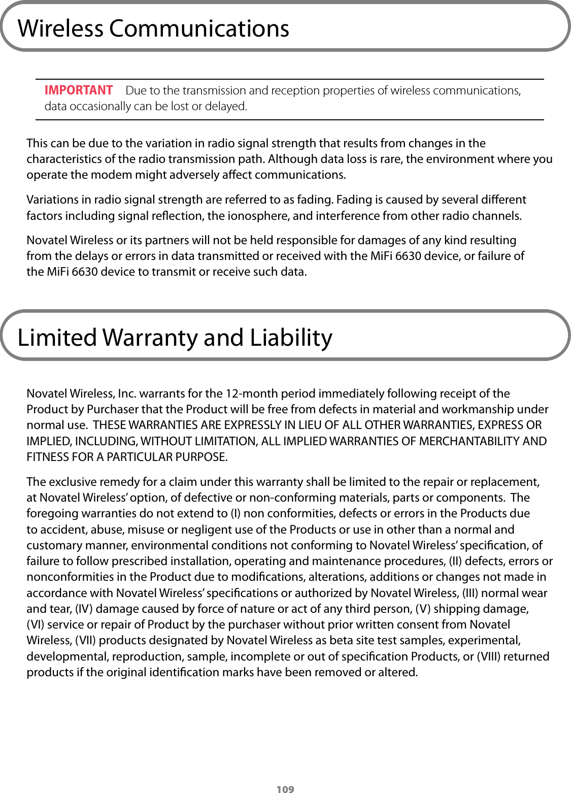 109Wireless CommunicationsIMPORTANT  Due to the transmission and reception properties of wireless communications, data occasionally can be lost or delayed. This can be due to the variation in radio signal strength that results from changes in the characteristics of the radio transmission path. Although data loss is rare, the environment where you operate the modem might adversely aect communications.Variations in radio signal strength are referred to as fading. Fading is caused by several dierent factors including signal reection, the ionosphere, and interference from other radio channels. Novatel Wireless or its partners will not be held responsible for damages of any kind resulting from the delays or errors in data transmitted or received with the MiFi 6630 device, or failure of the MiFi6630 device to transmit or receive such data.Limited Warranty and LiabilityNovatel Wireless, Inc. warrants for the 12-month period immediately following receipt of the Product by Purchaser that the Product will be free from defects in material and workmanship under normal use.  THESE WARRANTIES ARE EXPRESSLY IN LIEU OF ALL OTHER WARRANTIES, EXPRESS OR IMPLIED, INCLUDING, WITHOUT LIMITATION, ALL IMPLIED WARRANTIES OF MERCHANTABILITY AND FITNESS FOR A PARTICULAR PURPOSE. The exclusive remedy for a claim under this warranty shall be limited to the repair or replacement, at Novatel Wireless&rsquo; option, of defective or non-conforming materials, parts or components.  The foregoing warranties do not extend to (I) non conformities, defects or errors in the Products due to accident, abuse, misuse or negligent use of the Products or use in other than a normal and customary manner, environmental conditions not conforming to Novatel Wireless&rsquo; specication, of failure to follow prescribed installation, operating and maintenance procedures, (II) defects, errors or nonconformities in the Product due to modications, alterations, additions or changes not made in accordance with Novatel Wireless&rsquo; specications or authorized by Novatel Wireless, (III) normal wear and tear, (IV) damage caused by force of nature or act of any third person, (V) shipping damage, (VI) service or repair of Product by the purchaser without prior written consent from Novatel Wireless, (VII) products designated by Novatel Wireless as beta site test samples, experimental, developmental, reproduction, sample, incomplete or out of specication Products, or (VIII) returned products if the original identication marks have been removed or altered.