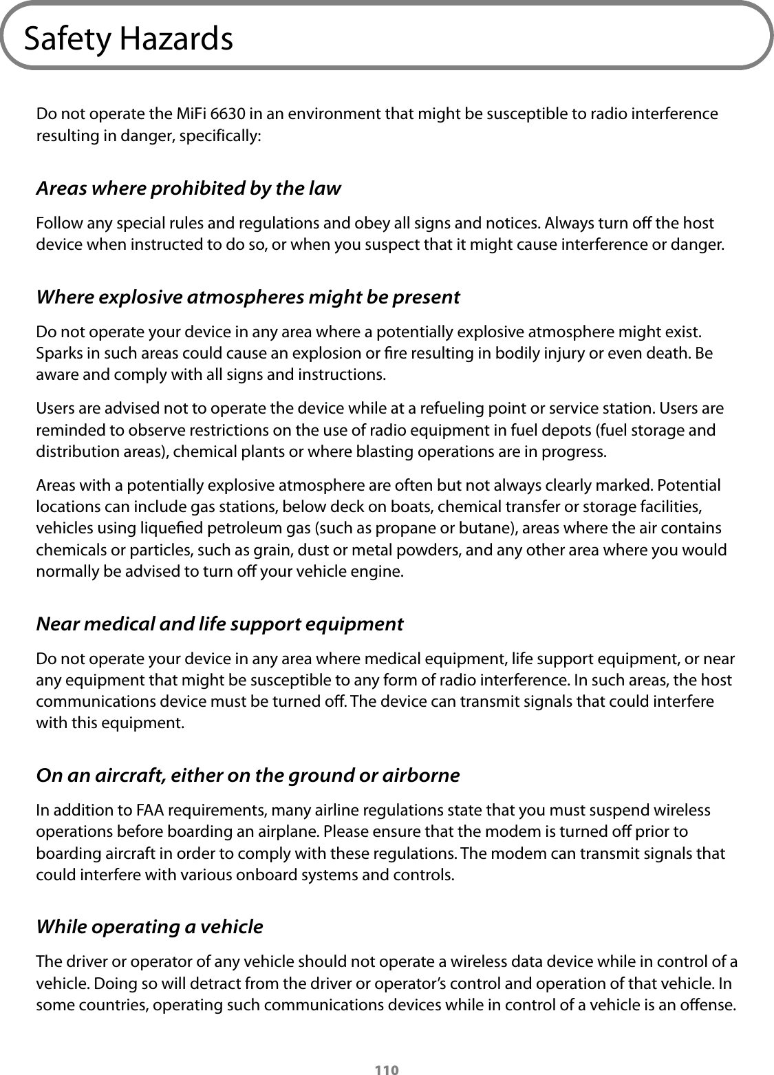 110Safety HazardsDo not operate the MiFi 6630 in an environment that might be susceptible to radio interference resulting in danger, specifically:Areas where prohibited by the lawFollow any special rules and regulations and obey all signs and notices. Always turn o the host device when instructed to do so, or when you suspect that it might cause interference or danger.Where explosive atmospheres might be presentDo not operate your device in any area where a potentially explosive atmosphere might exist. Sparks in such areas could cause an explosion or re resulting in bodily injury or even death. Be aware and comply with all signs and instructions.Users are advised not to operate the device while at a refueling point or service station. Users are reminded to observe restrictions on the use of radio equipment in fuel depots (fuel storage and distribution areas), chemical plants or where blasting operations are in progress.Areas with a potentially explosive atmosphere are often but not always clearly marked. Potential locations can include gas stations, below deck on boats, chemical transfer or storage facilities, vehicles using liqueed petroleum gas (such as propane or butane), areas where the air contains chemicals or particles, such as grain, dust or metal powders, and any other area where you would normally be advised to turn o your vehicle engine.Near medical and life support equipmentDo not operate your device in any area where medical equipment, life support equipment, or near any equipment that might be susceptible to any form of radio interference. In such areas, the host communications device must be turned o. The device can transmit signals that could interfere with this equipment.On an aircraft, either on the ground or airborneIn addition to FAA requirements, many airline regulations state that you must suspend wireless operations before boarding an airplane. Please ensure that the modem is turned o prior to boarding aircraft in order to comply with these regulations. The modem can transmit signals that could interfere with various onboard systems and controls.While operating a vehicleThe driver or operator of any vehicle should not operate a wireless data device while in control of a vehicle. Doing so will detract from the driver or operator&rsquo;s control and operation of that vehicle. In some countries, operating such communications devices while in control of a vehicle is an oense.