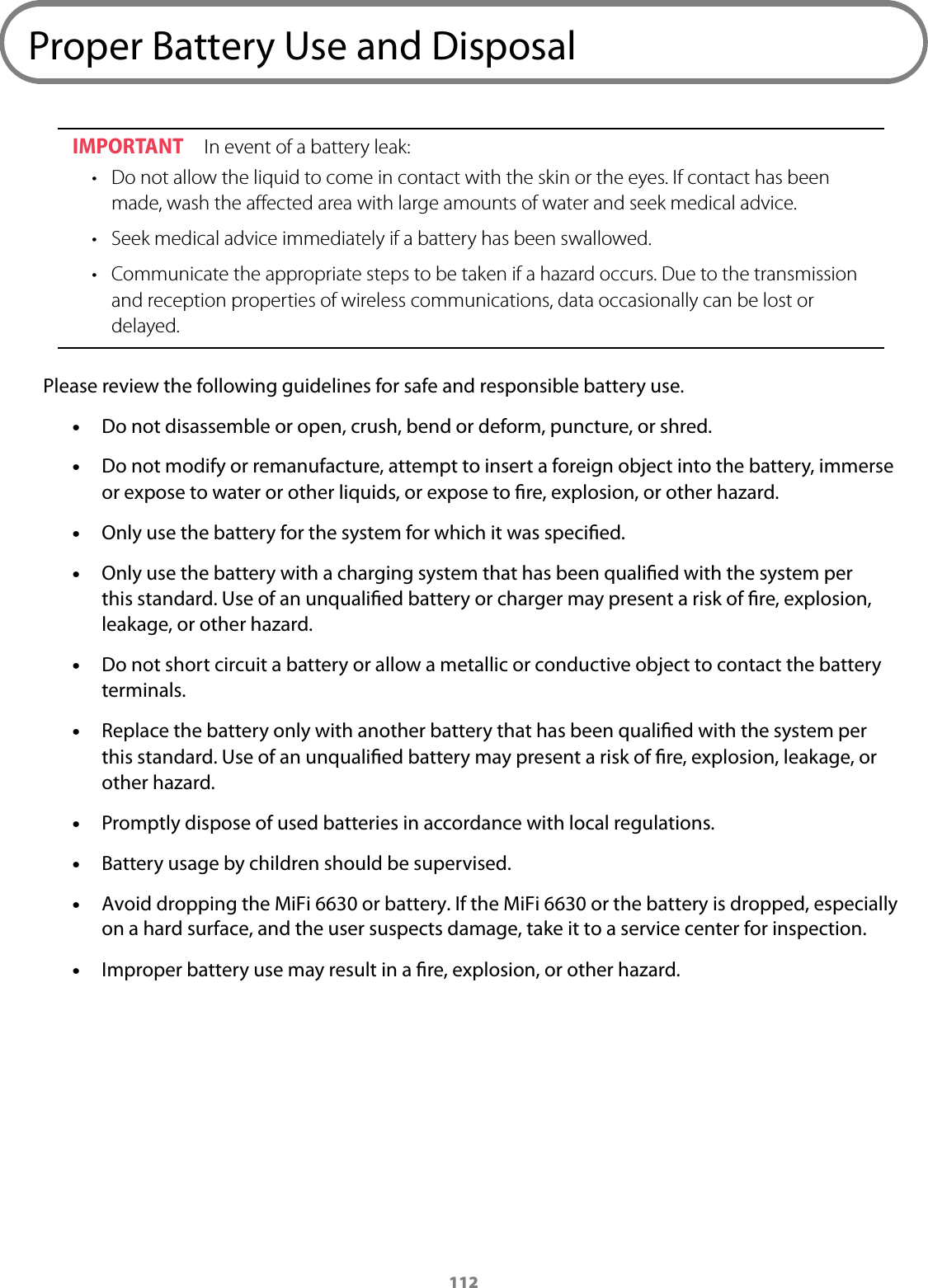 112Proper Battery Use and DisposalIMPORTANT  In event of a battery leak:&bull; Do not allow the liquid to come in contact with the skin or the eyes. If contact has beenmade, wash the aﬀected area with large amounts of water and seek medical advice.&bull; Seek medical advice immediately if a battery has been swallowed.&bull; Communicate the appropriate steps to be taken if a hazard occurs. Due to the transmissionand reception properties of wireless communications, data occasionally can be lost ordelayed.Please review the following guidelines for safe and responsible battery use. &bull;Do not disassemble or open, crush, bend or deform, puncture, or shred. &bull;Do not modify or remanufacture, attempt to insert a foreign object into the battery, immerseor expose to water or other liquids, or expose to re, explosion, or other hazard. &bull;Only use the battery for the system for which it was specied. &bull;Only use the battery with a charging system that has been qualied with the system perthis standard. Use of an unqualied battery or charger may present a risk of re, explosion,leakage, or other hazard. &bull;Do not short circuit a battery or allow a metallic or conductive object to contact the batteryterminals. &bull;Replace the battery only with another battery that has been qualied with the system perthis standard. Use of an unqualied battery may present a risk of re, explosion, leakage, orother hazard. &bull;Promptly dispose of used batteries in accordance with local regulations. &bull;Battery usage by children should be supervised. &bull;Avoid dropping the MiFi 6630 or battery. If the MiFi 6630 or the battery is dropped, especially on a hard surface, and the user suspects damage, take it to a service center for inspection. &bull;Improper battery use may result in a re, explosion, or other hazard.