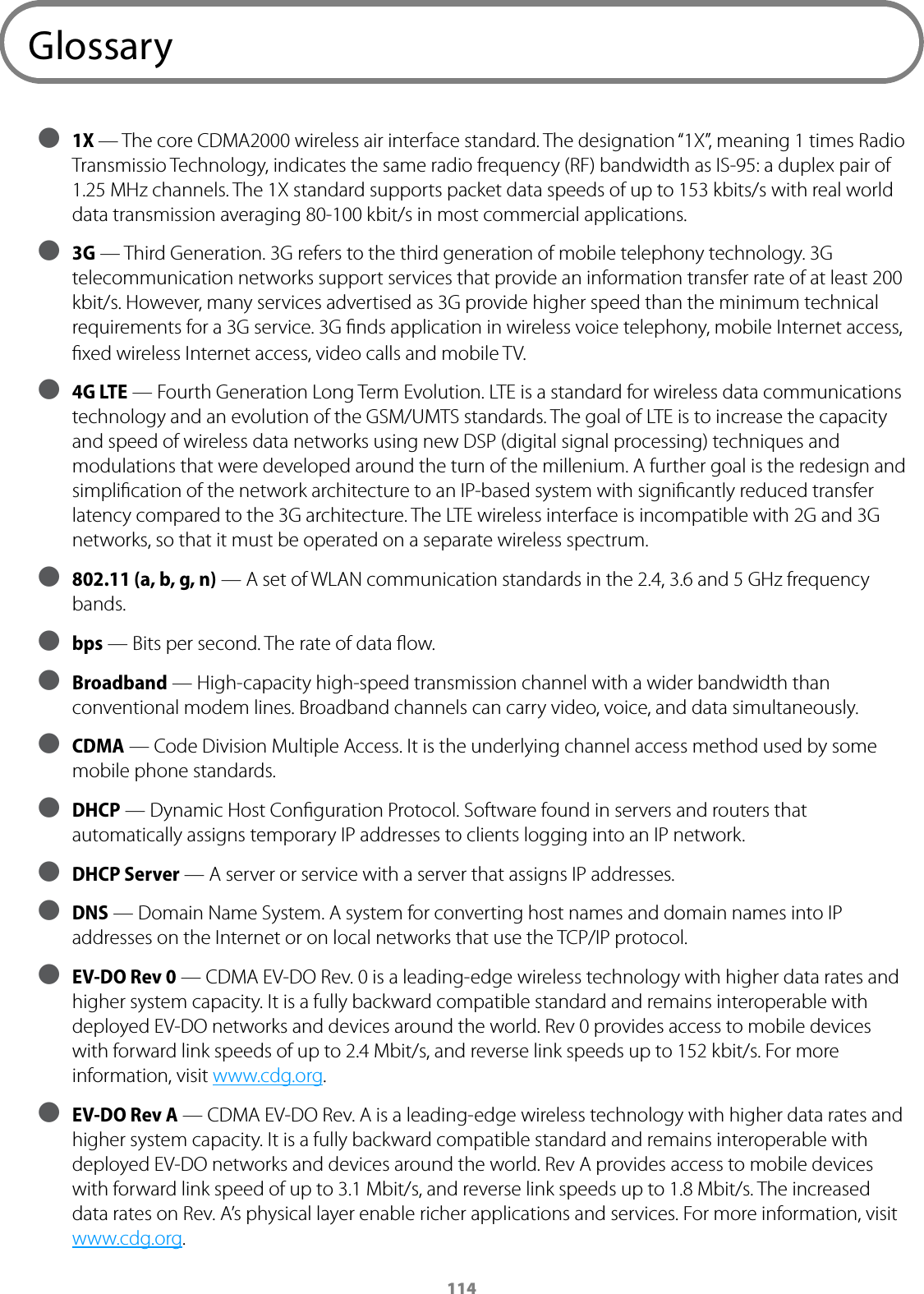 114Glossary ● 1X &mdash; The core CDMA2000 wireless air interface standard. The designation &ldquo;1X&rdquo;, meaning 1 times Radio Transmissio Technology, indicates the same radio frequency (RF) bandwidth as IS-95: a duplex pair of 1.25 MHz channels. The 1X standard supports packet data speeds of up to 153 kbits/s with real world data transmission averaging 80-100 kbit/s in most commercial applications. ● 3G &mdash; Third Generation. 3G refers to the third generation of mobile telephony technology. 3G telecommunication networks support services that provide an information transfer rate of at least 200 kbit/s. However, many services advertised as 3G provide higher speed than the minimum technical requirements for a 3G service. 3G ﬁnds application in wireless voice telephony, mobile Internet access, ﬁxed wireless Internet access, video calls and mobile TV. ● 4G LTE &mdash; Fourth Generation Long Term Evolution. LTE is a standard for wireless data communications technology and an evolution of the GSM/UMTS standards. The goal of LTE is to increase the capacity and speed of wireless data networks using new DSP (digital signal processing) techniques and modulations that were developed around the turn of the millenium. A further goal is the redesign and simpliﬁcation of the network architecture to an IP-based system with signiﬁcantly reduced transfer latency compared to the 3G architecture. The LTE wireless interface is incompatible with 2G and 3G networks, so that it must be operated on a separate wireless spectrum. ● 802.11 (a, b, g, n) &mdash; A set of WLAN communication standards in the 2.4, 3.6 and 5 GHz frequency bands. ● bps &mdash; Bits per second. The rate of data ﬂow. ● Broadband &mdash; High-capacity high-speed transmission channel with a wider bandwidth than conventional modem lines. Broadband channels can carry video, voice, and data simultaneously.  ● CDMA &mdash; Code Division Multiple Access. It is the underlying channel access method used by some mobile phone standards. ● DHCP &mdash; Dynamic Host Conﬁguration Protocol. Software found in servers and routers that automatically assigns temporary IP addresses to clients logging into an IP network.  ● DHCP Server &mdash; A server or service with a server that assigns IP addresses. ● DNS &mdash; Domain Name System. A system for converting host names and domain names into IP addresses on the Internet or on local networks that use the TCP/IP protocol. ● EV-DO Rev 0  &mdash; CDMA EV-DO Rev. 0 is a leading-edge wireless technology with higher data rates and higher system capacity. It is a fully backward compatible standard and remains interoperable with deployed EV-DO networks and devices around the world. Rev 0 provides access to mobile devices with forward link speeds of up to 2.4 Mbit/s, and reverse link speeds up to 152 kbit/s. For more information, visit www.cdg.org.  ● EV-DO Rev A  &mdash; CDMA EV-DO Rev. A is a leading-edge wireless technology with higher data rates and higher system capacity. It is a fully backward compatible standard and remains interoperable with deployed EV-DO networks and devices around the world. Rev A provides access to mobile devices with forward link speed of up to 3.1 Mbit/s, and reverse link speeds up to 1.8 Mbit/s. The increased data rates on Rev. A&rsquo;s physical layer enable richer applications and services. For more information, visit www.cdg.org. 