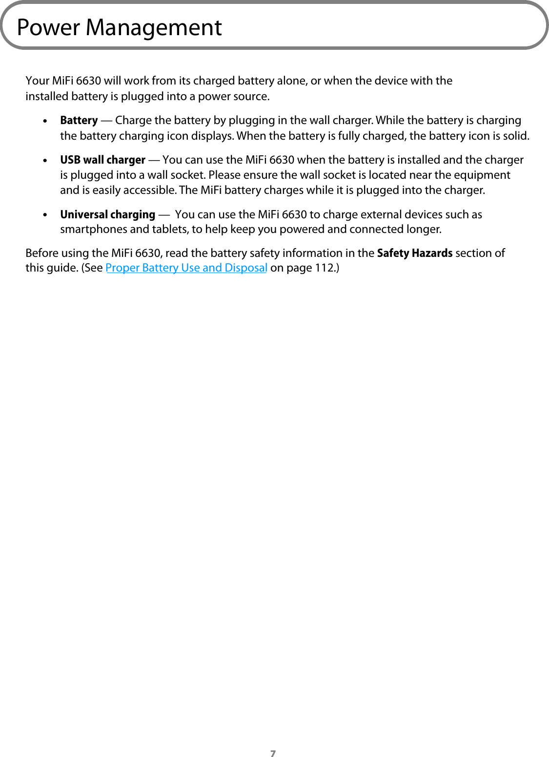 7Power ManagementYour MiFi 6630 will work from its charged battery alone, or when the device with the installed battery is plugged into a power source. &bull;Battery &mdash; Charge the battery by plugging in the wall charger. While the battery is chargingthe battery charging icon displays. When the battery is fully charged, the battery icon is solid. &bull;USB wall charger &mdash; You can use the MiFi 6630 when the battery is installed and the charger is plugged into a wall socket. Please ensure the wall socket is located near the equipment and is easily accessible. The MiFi battery charges while it is plugged into the charger. &bull;Universal charging &mdash;  You can use the MiFi 6630 to charge external devices such as smartphones and tablets, to help keep you powered and connected longer.Before using the MiFi 6630, read the battery safety information in the Safety Hazards section of this guide. (See Proper Battery Use and Disposal on page 112.)