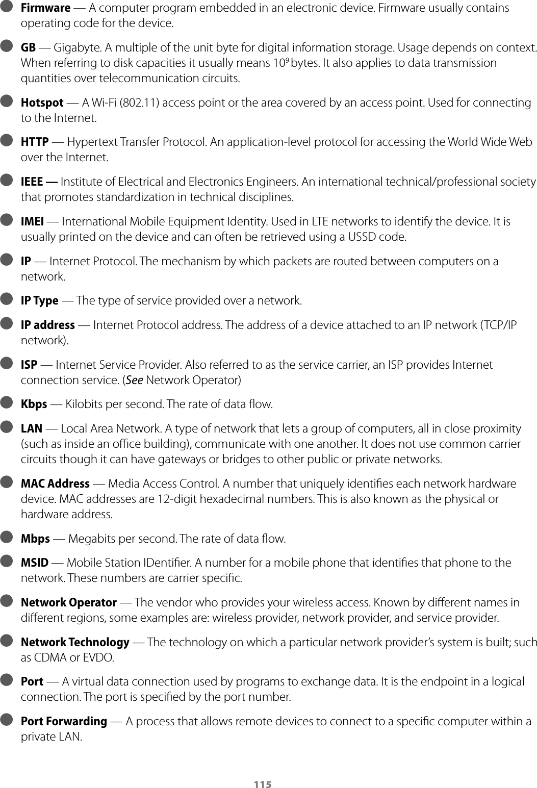 115 ● Firmware &mdash; A computer program embedded in an electronic device. Firmware usually contains operating code for the device. ● GB &mdash; Gigabyte. A multiple of the unit byte for digital information storage. Usage depends on context. When referring to disk capacities it usually means 109 bytes. It also applies to data transmission quantities over telecommunication circuits. ● Hotspot &mdash; A Wi-Fi (802.11) access point or the area covered by an access point. Used for connecting to the Internet. ● HTTP &mdash; Hypertext Transfer Protocol. An application-level protocol for accessing the World Wide Web over the Internet. ● IEEE &mdash; Institute of Electrical and Electronics Engineers. An international technical/professional society that promotes standardization in technical disciplines. ● IMEI &mdash; International Mobile Equipment Identity. Used in LTE networks to identify the device. It is usually printed on the device and can often be retrieved using a USSD code.  ● IP &mdash; Internet Protocol. The mechanism by which packets are routed between computers on a network. ● IP Type &mdash; The type of service provided over a network. ● IP address &mdash; Internet Protocol address. The address of a device attached to an IP network (TCP/IP network). ● ISP &mdash; Internet Service Provider. Also referred to as the service carrier, an ISP provides Internet connection service. (See Network Operator) ● Kbps &mdash; Kilobits per second. The rate of data ﬂow. ● LAN &mdash; Local Area Network. A type of network that lets a group of computers, all in close proximity (such as inside an oﬃce building), communicate with one another. It does not use common carrier circuits though it can have gateways or bridges to other public or private networks. ● MAC Address &mdash; Media Access Control. A number that uniquely identiﬁes each network hardware device. MAC addresses are 12-digit hexadecimal numbers. This is also known as the physical or hardware address. ● Mbps &mdash; Megabits per second. The rate of data ﬂow. ● MSID &mdash; Mobile Station IDentiﬁer. A number for a mobile phone that identiﬁes that phone to the network. These numbers are carrier speciﬁc. ● Network Operator   &mdash; The vendor who provides your wireless access. Known by diﬀerent names in diﬀerent regions, some examples are: wireless provider, network provider, and service provider. ● Network Technology  &mdash; The technology on which a particular network provider&rsquo;s system is built; such as CDMA or EVDO. ● Port &mdash; A virtual data connection used by programs to exchange data. It is the endpoint in a logical connection. The port is speciﬁed by the port number. ● Port Forwarding &mdash; A process that allows remote devices to connect to a speciﬁc computer within a private LAN.