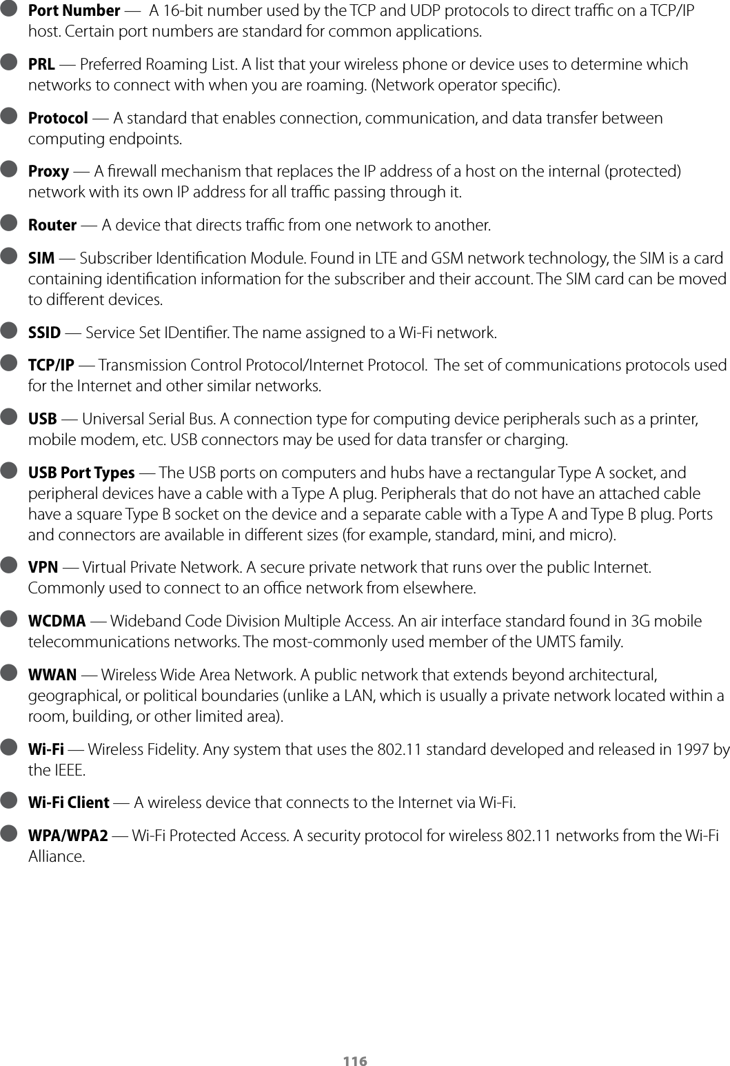 116 ● Port Number &mdash;  A 16-bit number used by the TCP and UDP protocols to direct traﬃc on a TCP/IP host. Certain port numbers are standard for common applications. ● PRL &mdash; Preferred Roaming List. A list that your wireless phone or device uses to determine which networks to connect with when you are roaming. (Network operator speciﬁc). ● Protocol &mdash; A standard that enables connection, communication, and data transfer between computing endpoints. ● Proxy &mdash; A ﬁrewall mechanism that replaces the IP address of a host on the internal (protected) network with its own IP address for all traﬃc passing through it.  ● Router &mdash; A device that directs traﬃc from one network to another. ● SIM &mdash; Subscriber Identiﬁcation Module. Found in LTE and GSM network technology, the SIM is a card containing identiﬁcation information for the subscriber and their account. The SIM card can be moved to diﬀerent devices. ● SSID &mdash; Service Set IDentiﬁer. The name assigned to a Wi-Fi network. ● TCP/IP &mdash; Transmission Control Protocol/Internet Protocol.  The set of communications protocols used for the Internet and other similar networks. ● USB &mdash; Universal Serial Bus. A connection type for computing device peripherals such as a printer, mobile modem, etc. USB connectors may be used for data transfer or charging. ● USB Port Types &mdash; The USB ports on computers and hubs have a rectangular Type A socket, and peripheral devices have a cable with a Type A plug. Peripherals that do not have an attached cable have a square Type B socket on the device and a separate cable with a Type A and Type B plug. Ports and connectors are available in diﬀerent sizes (for example, standard, mini, and micro). ● VPN &mdash; Virtual Private Network. A secure private network that runs over the public Internet. Commonly used to connect to an oﬃce network from elsewhere. ● WCDMA &mdash; Wideband Code Division Multiple Access. An air interface standard found in 3G mobile telecommunications networks. The most-commonly used member of the UMTS family. ● WWAN &mdash; Wireless Wide Area Network. A public network that extends beyond architectural, geographical, or political boundaries (unlike a LAN, which is usually a private network located within a room, building, or other limited area). ● Wi-Fi &mdash; Wireless Fidelity. Any system that uses the 802.11 standard developed and released in 1997 by the IEEE. ● Wi-Fi Client &mdash; A wireless device that connects to the Internet via Wi-Fi. ● WPA/WPA2 &mdash; Wi-Fi Protected Access. A security protocol for wireless 802.11 networks from the Wi-Fi Alliance.