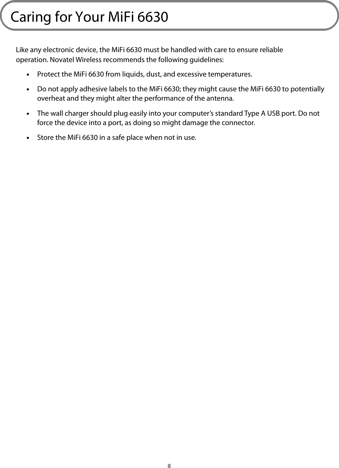 8Caring for Your MiFi 6630Like any electronic device, the MiFi 6630 must be handled with care to ensure reliable operation. Novatel Wireless recommends the following guidelines: &bull;Protect the MiFi 6630 from liquids, dust, and excessive temperatures. &bull;Do not apply adhesive labels to the MiFi 6630; they might cause the MiFi 6630 to potentially overheat and they might alter the performance of the antenna. &bull;The wall charger should plug easily into your computer&rsquo;s standard Type A USB port. Do notforce the device into a port, as doing so might damage the connector. &bull;Store the MiFi 6630 in a safe place when not in use.