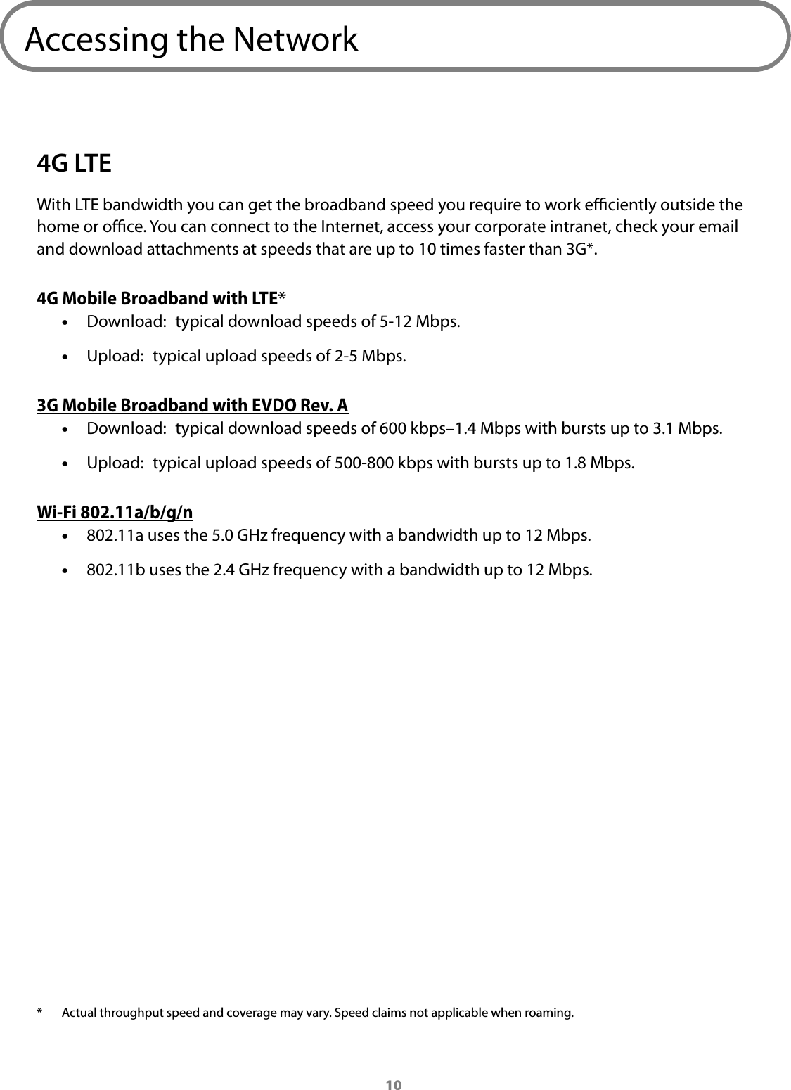 10Accessing the Network4G LTEWith LTE bandwidth you can get the broadband speed you require to work eciently outside the home or oce. You can connect to the Internet, access your corporate intranet, check your email and download attachments at speeds that are up to 10 times faster than 3G*. 4G Mobile Broadband with LTE* &bull;Download:  typical download speeds of 5-12 Mbps. &bull;Upload:  typical upload speeds of 2-5 Mbps.3G Mobile Broadband with EVDO Rev. A &bull;Download:  typical download speeds of 600 kbps&ndash;1.4 Mbps with bursts up to 3.1 Mbps. &bull;Upload:  typical upload speeds of 500-800 kbps with bursts up to 1.8 Mbps.Wi-Fi 802.11a/b/g/n &bull;802.11a uses the 5.0 GHz frequency with a bandwidth up to 12 Mbps. &bull;802.11b uses the 2.4 GHz frequency with a bandwidth up to 12 Mbps.* Actual throughput speed and coverage may vary. Speed claims not applicable when roaming. 