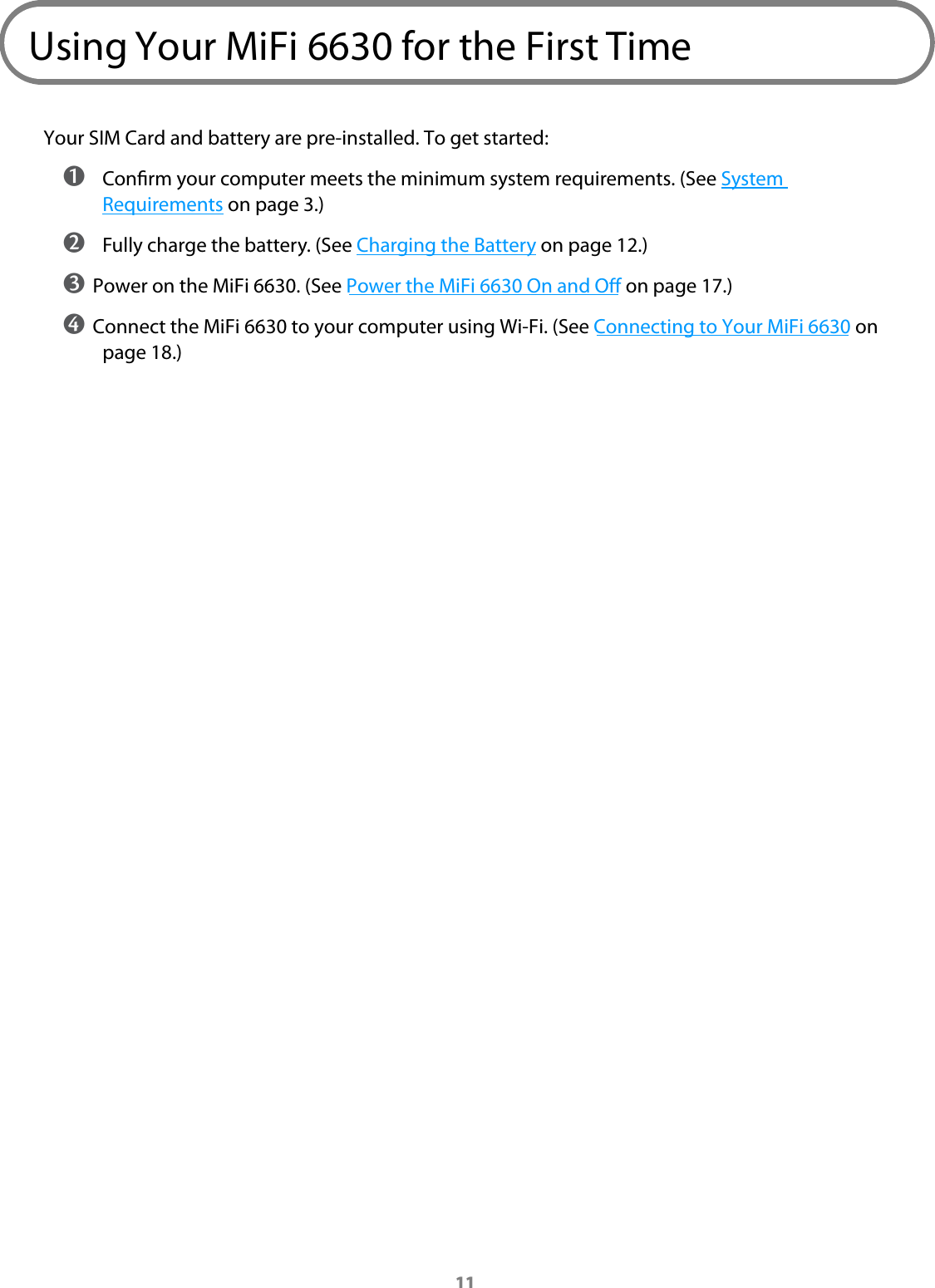 11Using Your MiFi 6630 for the First TimeYour SIM Card and battery are pre-installed. To get started: ➊ Conrm your computer meets the minimum system requirements. (See System Requirements on page 3.) ➋ Fully charge the battery. (See Charging the Battery on page 12.)➌ Power on the MiFi 6630. (See Power the MiFi 6630 On and O on page 17.)➍ Connect the MiFi 6630 to your computer using Wi-Fi. (See Connecting to Your MiFi 6630 on page 18.)