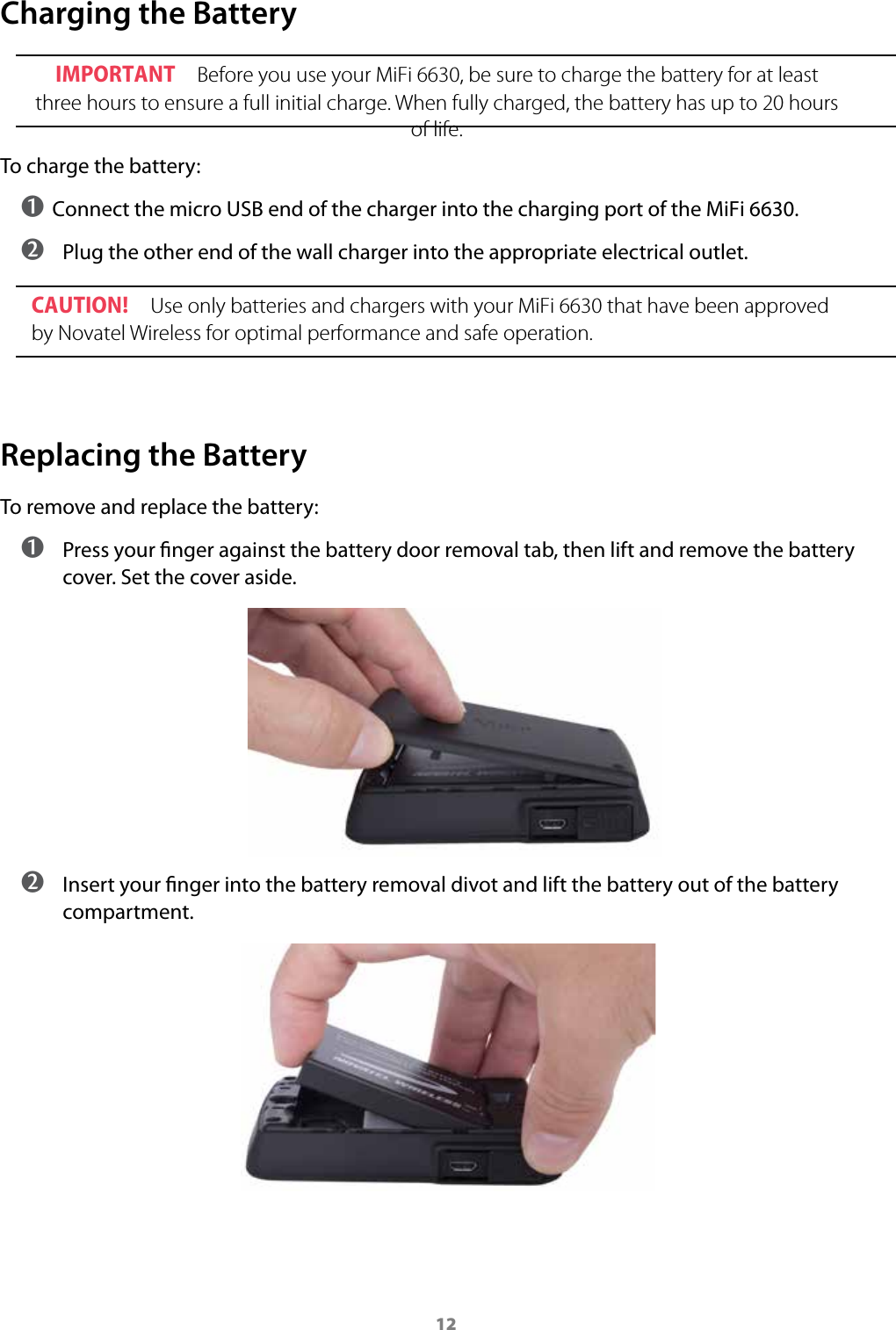 12Charging the BatteryIMPORTANT Before you use your MiFi 6630, be sure to charge the battery for at least three hours to ensure a full initial charge. When fully charged, the battery has up to 20 hours of life.To charge the battery:➊ Connect the micro USB end of the charger into the charging port of the MiFi 6630. ➋  Plug the other end of the wall charger into the appropriate electrical outlet.CAUTION! Use only batteries and chargers with your MiFi 6630 that have been approved by Novatel Wireless for optimal performance and safe operation.Replacing the BatteryTo remove and replace the battery: ➊ Press your nger against the battery door removal tab, then lift and remove the battery cover. Set the cover aside. ➋ Insert your nger into the battery removal divot and lift the battery out of the battery compartment.